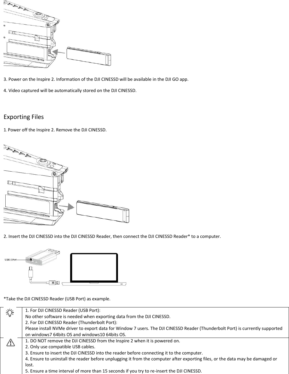  3. Power on the Inspire 2. Information of the DJI CINESSD will be available in the DJI GO app. 4. Video captured will be automatically stored on the DJI CINESSD.   Exporting Files 1. Power off the Inspire 2. Remove the DJI CINESSD.  2. Insert the DJI CINESSD into the DJI CINESSD Reader, then connect the DJI CINESSD Reader* to a computer.    *Take the DJI CINESSD Reader (USB Port) as example.  1. For DJI CINESSD Reader (USB Port):  No other software is needed when exporting data from the DJI CINESSD. 2. For DJI CINESSD Reader (Thunderbolt Port): Please install NVMe driver to export data for Window 7 users. The DJI CINESSD Reader (Thunderbolt Port) is currently supported on windows7 64bits OS and windows10 64bits OS.  1. DO NOT remove the DJI CINESSD from the Inspire 2 when it is powered on. 2. Only use compatible USB cables. 3. Ensure to insert the DJI CINESSD into the reader before connecting it to the computer. 4. Ensure to uninstall the reader before unplugging it from the computer after exporting files, or the data may be damaged or lost. 5. Ensure a time interval of more than 15 seconds if you try to re-insert the DJI CINESSD.   