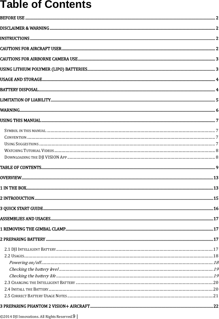  ©2014 DJI Innovations. All Rights Reserved.9 |    Table of Contents BEFORE USE   .......................................................................................................................................................................................................... 2DISCLAIMER &amp; WARNING   ................................................................................................................................................................................ 2INSTRUCTIONS   ..................................................................................................................................................................................................... 2CAUTIONS FOR AIRCRAFT USER   ................................................................................................................................................................... 2CAUTIONS FOR AIRBORNE CAMERA USE   .................................................................................................................................................. 3USING LITHIUM POLYMER (LIPO) BATTERIES   ........................................................................................................................................ 3USAGE AND STORAGE   ........................................................................................................................................................................................ 4BATTERY DISPOSAL   ............................................................................................................................................................................................ 4LIMITATION OF LIABILITY   ............................................................................................................................................................................... 5WARNING   ................................................................................................................................................................................................................ 6USING THIS MANUAL   ......................................................................................................................................................................................... 7SYMBOL IN THIS MANUAL   ................................................................................................................................................................................... 7CONVENTION   ........................................................................................................................................................................................................ 7USING SUGGESTIONS   ........................................................................................................................................................................................... 7WATCHING TUTORIAL VIDEOS   ........................................................................................................................................................................... 8DOWNLOADING THE DJI VISION APP   ............................................................................................................................................................. 8TABLE OF CONTENTS  ......................................................................................................................................................................................... 9OVERVIEW   ............................................................................................................................................................................................................ 131 IN THE BOX   ....................................................................................................................................................................................................... 132 INTRODUCTION   .............................................................................................................................................................................................. 153 QUICK START GUIDE   ..................................................................................................................................................................................... 16ASSEMBLIES AND USAGES  ............................................................................................................................................................................. 171 REMOVING THE GIMBAL CLAMP   ............................................................................................................................................................. 172 PREPARING BATTERY   .................................................................................................................................................................................. 172.1 DJI INTELLIGENT BATTERY   ....................................................................................................................................................................... 172.2 USAGES   ......................................................................................................................................................................................................... 18Powering on/off  ....................................................................................................................................................................................... 18Checking the battery level  .................................................................................................................................................................... 19Checking the battery life  ....................................................................................................................................................................... 192.3 CHARGING THE INTELLIGENT BATTERY   .................................................................................................................................................. 202.4 INSTALL THE BATTERY   ............................................................................................................................................................................... 202.5 CORRECT BATTERY USAGE NOTES   ........................................................................................................................................................... 213 PREPARING PHANTOM 2 VISION+ AIRCRAFT   ................................................................................................................................... 22