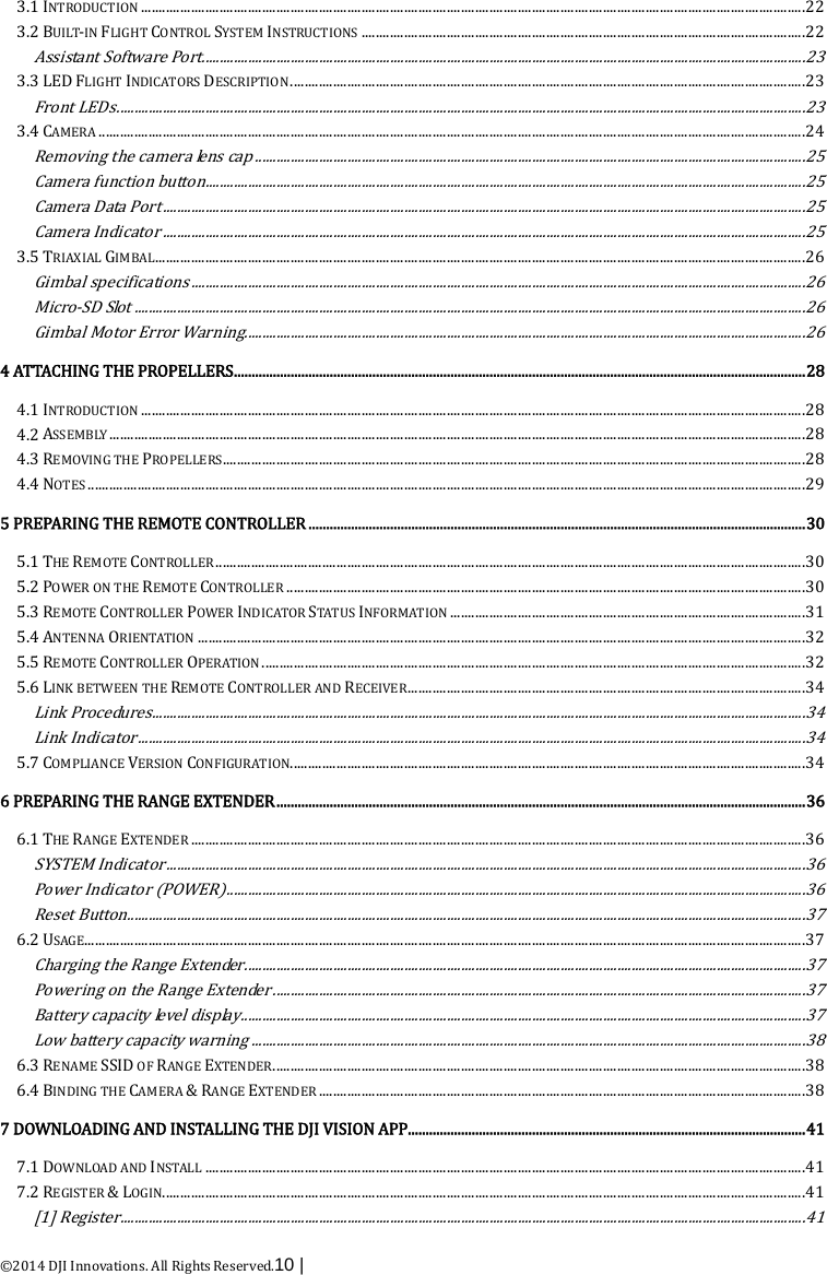  ©2014 DJI Innovations. All Rights Reserved.10 |   3.1 INTRODUCTION   ........................................................................................................................................................................................... 223.2 BUILT-IN FLIGHT CONTROL SYSTEM INSTRUCTIONS   ............................................................................................................................. 22Assistant Software Port .......................................................................................................................................................................... 233.3 LED FLIGHT INDICATORS DESCRIPTION   ................................................................................................................................................. 23Front LEDs  .................................................................................................................................................................................................. 233.4 CAMERA   ....................................................................................................................................................................................................... 24Removing the camera lens cap  ........................................................................................................................................................... 25Camera function button ......................................................................................................................................................................... 25Camera Data Port  ..................................................................................................................................................................................... 25Camera Indicator  ..................................................................................................................................................................................... 253.5 TRIAXIAL GIMBAL   ....................................................................................................................................................................................... 26Gimbal specifications  ............................................................................................................................................................................. 26Micro-SD Slot  ............................................................................................................................................................................................. 26Gimbal Motor Error Warning .............................................................................................................................................................. 264 ATTACHING THE PROPELLERS   ................................................................................................................................................................. 284.1 INTRODUCTION   ........................................................................................................................................................................................... 284.2 ASSEMBLY   .................................................................................................................................................................................................... 284.3 REMOVING THE PROPELLERS   .................................................................................................................................................................... 284.4 NOTES   .......................................................................................................................................................................................................... 295 PREPARING THE REMOTE CONTROLLER   ............................................................................................................................................ 305.1 THE REMOTE CONTROLLER   ...................................................................................................................................................................... 305.2 POWER ON THE REMOTE CONTROLLER   .................................................................................................................................................. 305.3 REMOTE CONTROLLER POWER INDICATOR STATUS INFORMATION   .................................................................................................... 315.4 ANTENNA ORIENTATION   ........................................................................................................................................................................... 325.5 REMOTE CONTROLLER OPERATION   ......................................................................................................................................................... 325.6 LINK BETWEEN THE REMOTE CONTROLLER AND RECEIVER   ................................................................................................................ 34Link Procedures  ........................................................................................................................................................................................ 34Link Indicator  ............................................................................................................................................................................................ 345.7 COMPLIANCE VERSION CONFIGURATION   ................................................................................................................................................. 346 PREPARING THE RANGE EXTENDER   ..................................................................................................................................................... 366.1 THE RANGE EXTENDER   ............................................................................................................................................................................. 36SYSTEM Indicator  .................................................................................................................................................................................... 36Power Indicator (POWER)  ................................................................................................................................................................... 36Reset Button  ............................................................................................................................................................................................... 376.2 USAGE  ........................................................................................................................................................................................................... 37Charging the Range Extender  .............................................................................................................................................................. 37Powering on the Range Extender  ...................................................................................................................................................... 37Battery capacity level display  ............................................................................................................................................................... 37Low battery capacity warning  ............................................................................................................................................................ 386.3 RENAME SSID OF RANGE EXTENDER   ...................................................................................................................................................... 386.4 BINDING THE CAMERA &amp; RANGE EXTENDER   ......................................................................................................................................... 387 DOWNLOADING AND INSTALLING THE DJI VISION APP   ................................................................................................................ 417.1 DOWNLOAD AND INSTALL   ......................................................................................................................................................................... 417.2 REGISTER &amp; LOGIN   ..................................................................................................................................................................................... 41[1] Register  ................................................................................................................................................................................................. 41