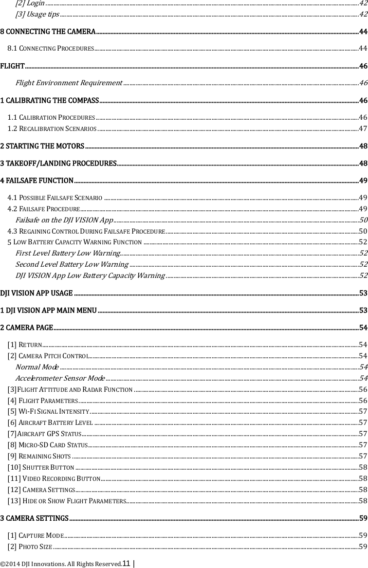  ©2014 DJI Innovations. All Rights Reserved.11 |   [2] Login  ...................................................................................................................................................................................................... 42[3] Usage tips  ............................................................................................................................................................................................. 428 CONNECTING THE CAMERA   ...................................................................................................................................................................... 448.1 CONNECTING PROCEDURES   ....................................................................................................................................................................... 44FLIGHT   ................................................................................................................................................................................................................... 46Flight Environment Requirement  ..................................................................................................................................................... 461 CALIBRATING THE COMPASS   .................................................................................................................................................................... 461.1 CALIBRATION PROCEDURES   ...................................................................................................................................................................... 461.2 RECALIBRATION SCENARIOS   ..................................................................................................................................................................... 472 STARTING THE MOTORS  ............................................................................................................................................................................. 483 TAKEOFF/LANDING PROCEDURES   ......................................................................................................................................................... 484 FAILSAFE FUNCTION   .................................................................................................................................................................................... 494.1 POSSIBLE FAILSAFE SCENARIO   ................................................................................................................................................................. 494.2 FAILSAFE PROCEDURE   ................................................................................................................................................................................ 49Failsafe on the DJI VISION App  ........................................................................................................................................................... 504.3 REGAINING CONTROL DURING FAILSAFE PROCEDURE   .......................................................................................................................... 505 LOW BATTERY CAPACITY WARNING FUNCTION   ........................................................................................................................................ 52First Level Battery Low Warning  ....................................................................................................................................................... 52Second Level Battery Low Warning  ................................................................................................................................................. 52DJI VISION App Low Battery Capacity Warning  .......................................................................................................................... 52DJI VISION APP USAGE   .................................................................................................................................................................................... 531 DJI VISION APP MAIN MENU   ..................................................................................................................................................................... 532 CAMERA PAGE   ................................................................................................................................................................................................. 54[1] RETURN   ........................................................................................................................................................................................................ 54[2] CAMERA PITCH CONTROL   .......................................................................................................................................................................... 54Normal Mode  ............................................................................................................................................................................................. 54Accelerometer Sensor Mode  ................................................................................................................................................................ 54[3]FLIGHT ATTITUDE AND RADAR FUNCTION   .............................................................................................................................................. 56[4] FLIGHT PARAMETERS   ................................................................................................................................................................................. 56[5] WI-FI SIGNAL INTENSITY   .......................................................................................................................................................................... 57[6] AIRCRAFT BATTERY LEVEL   ....................................................................................................................................................................... 57[7]AIRCRAFT GPS STATUS   ............................................................................................................................................................................... 57[8] MICRO-SD CARD STATUS   ........................................................................................................................................................................... 57[9] REMAINING SHOTS   ..................................................................................................................................................................................... 57[10] SHUTTER BUTTON   ................................................................................................................................................................................... 58[11] VIDEO RECORDING BUTTON   ................................................................................................................................................................... 58[12] CAMERA SETTINGS   ................................................................................................................................................................................... 58[13] HIDE OR SHOW FLIGHT PARAMETERS.  .................................................................................................................................................. 583 CAMERA SETTINGS   ....................................................................................................................................................................................... 59[1] CAPTURE MODE   .......................................................................................................................................................................................... 59[2] PHOTO SIZE   ................................................................................................................................................................................................. 59