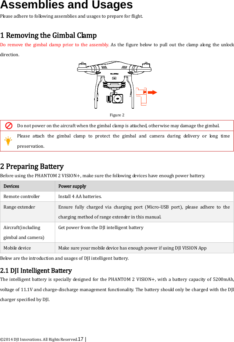  ©2014 DJI Innovations. All Rights Reserved.17 |    Assemblies and Usages Please adhere to following assemblies and usages to prepare for flight.  1 Removing the Gimbal Clamp Do remove the gimbal clamp prior to the  assembly.  As the figure below to pull out the clamp along the unlock direction.  Figure 2  Do not power on the aircraft when the gimbal clamp is attached, otherwise may damage the gimbal.  Please attach the gimbal clamp to protect the gimbal and camera during delivery or long time preservation.  2 Preparing Battery Before using the PHANTOM 2 VISION+, make sure the following devices have enough power battery. Devices   Power supply Remote controller Install 4 AA batteries. Range extender   Ensure fully charged via charging port (Micro-USB port),  please adhere to the charging method of range extender in this manual. Aircraft(including gimbal and camera) Get power from the DJI intelligent battery Mobile device Make sure your mobile device has enough power if using DJI VISION App Be low  are the introduction and usages of DJI intelligent battery. 2.1 DJI Intelligent Battery The intelligent battery is specially designed for the PHANTOM 2 VISION+, with a battery capacity of 5200mAh, voltage of 11.1V and charge-discharge management functionality. The battery should only be charged with the DJI charger specified by DJI. 