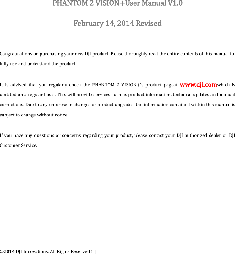 ©2014 DJI Innovations. All Rights Reserved.1 |             PHANTOM 2 VISION+User Manual V1.0  February 14, 2014 Revised   Congratulations on purchasing your new DJI product. Please thoroughly read the entire contents of this manual to fully use and understand the product.  It is advised that you regularly check the  PHANTOM 2 VISION+’s product pageat  www.dji.comwhich is updated on a regular basis. This will provide services such as product information, technical updates and manual corrections. Due to any unforeseen changes or product upgrades, the information contained within this manual is subject to change without notice.  If you have any  questions or concerns regarding your product, please contact your DJI authorized dealer or DJI Customer Service.   