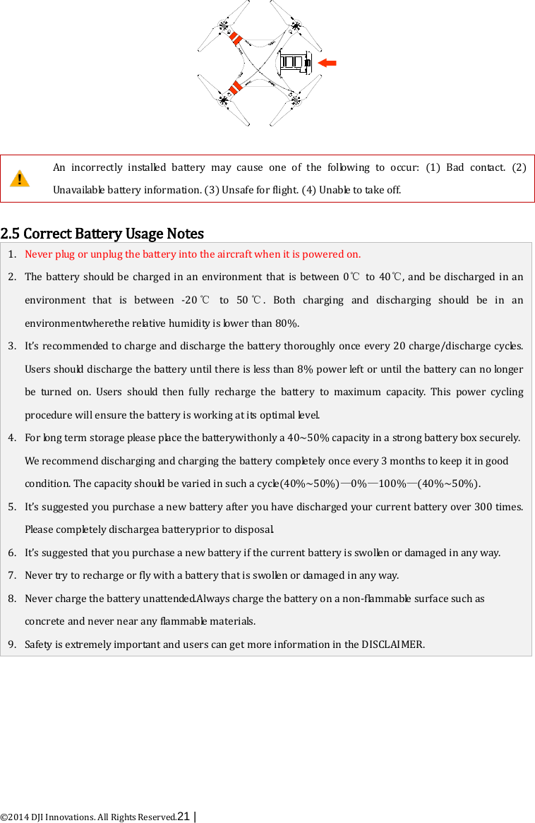  ©2014 DJI Innovations. All Rights Reserved.21 |      An incorrectly installed battery may cause one of the following to occur: (1) Bad contact. (2) Unavailable battery information. (3) Unsafe for flight. (4) Unable to take off.   2.5 Correct Battery Usage Notes 1. Never plug or unplug the battery into the aircraft when it is powered on. 2. The battery should be charged in an  environment  that is between 0℃ to 40℃, and be discharged  in an environment  that is between  -20 ℃ to 50 ℃.  Both charging and discharging should be in an environmentwherethe relative humidity is lower than 80%. 3. It’s recommended to charge and discharge the battery thoroughly once every 20 charge/discharge cycles. Users should discharge the battery until there is less than 8% power left or until the battery can no longer be turned on. Users should then fully recharge the battery to maximum capacity. This power cycling procedure will ensure the battery is working at its optimal level. 4. For long term storage please place the batterywithonly a 40~50% capacity in a strong battery box securely. We recommend discharging and charging the battery completely once every 3 months to keep it in good condition. The capacity should be varied in such a cycle(40%~50%)—0%—100%—(40%~50%). 5. It’s suggested you purchase a new battery after you have discharged your current battery over 300 times. Please completely dischargea batteryprior to disposal.   6. It’s suggested that you purchase a new battery if the current battery is swollen or damaged in any way. 7. Never try to recharge or fly with a battery that is swollen or damaged in any way. 8. Never charge the battery unattended.Always charge the battery on a non-flammable surface such as concrete and never near any flammable materials. 9. Safety is extremely important and users can get more information in the DISCLAIMER.  