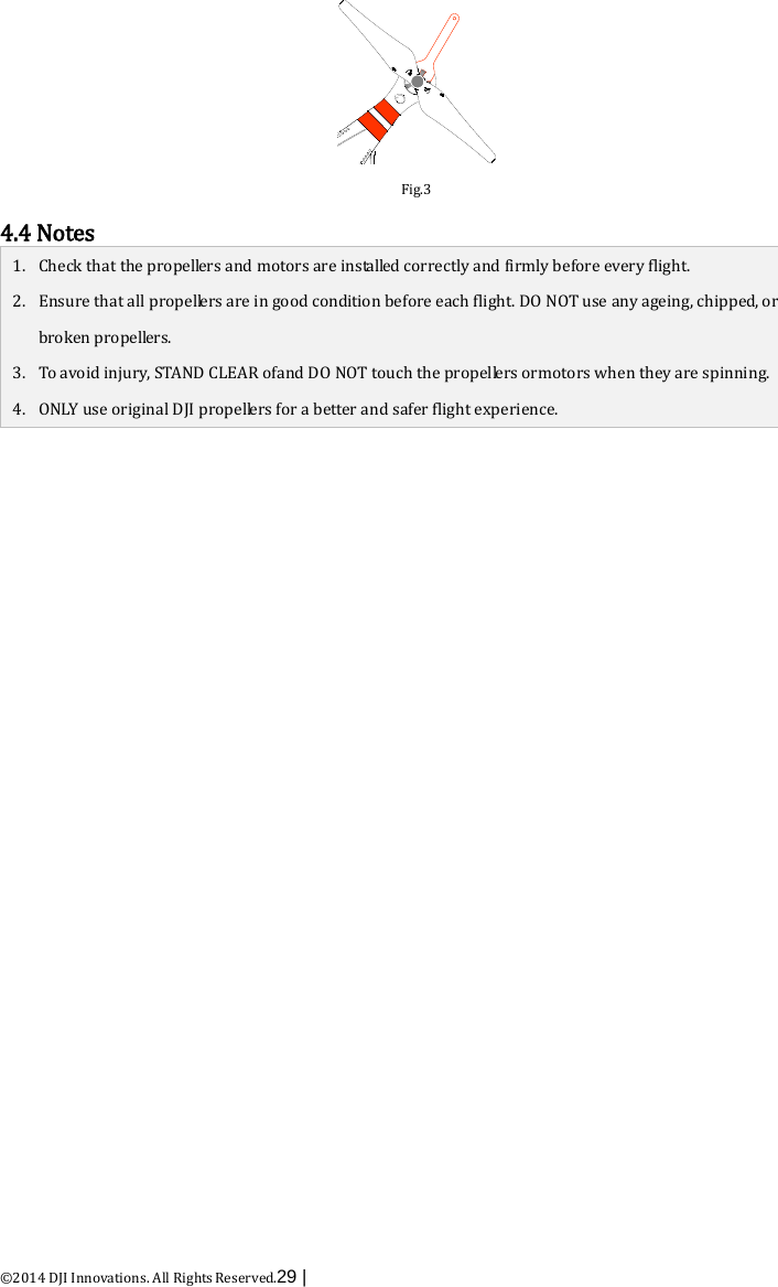  ©2014 DJI Innovations. All Rights Reserved.29 |    Fig.3 4.4 Notes 1. Check that the propellers and motors are installed correctly and firmly before every flight. 2. Ensure that all propellers are in good condition before each flight. DO NOT use any ageing, chipped, or broken pr o p e l le r s . 3. To avoid injury, STAND CLEAR ofand DO NOT touch the propellers ormotors when they are spinning. 4. ONLY use original DJI propellers for a better and safer flight experience.   