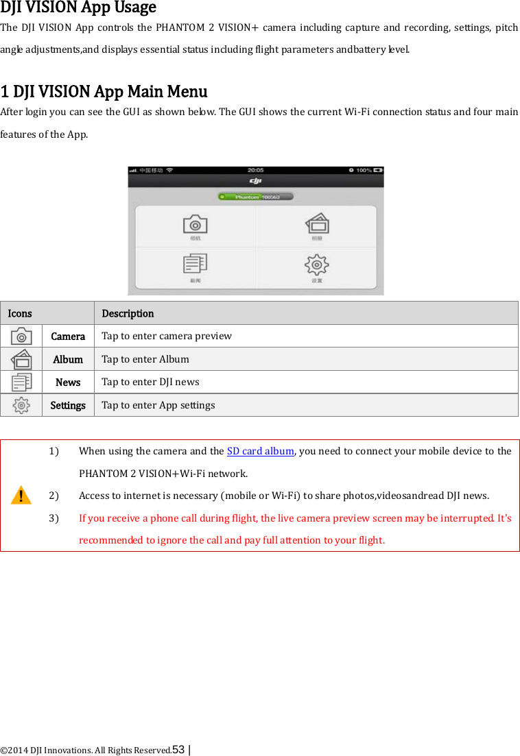  ©2014 DJI Innovations. All Rights Reserved.53 |    DJI VISION App Usage The  DJI VISION App controls the PHANTOM 2 VISION+ camera including capture and recording, settings, pitch angle adjustments,and displays essential status including flight parameters andbattery le ve l.  1 DJI VISION App Main Menu After login you can see the GUI as shown below. The GUI shows the current Wi-Fi connection status and four main features of the App.  Icons Description  Camera Tap to enter camera preview    Album Tap to enter Album    News Tap to enter DJI news    Settings Tap to enter App settings     1) When using the camera and the SD card album, you need to connect your mobile device to the PHANTOM 2 VISION+Wi-Fi network.   2) Access to internet is necessary (mobile or Wi-Fi) to share photos,videosandread DJI news. 3) If you receive a phone call during flight, the live camera preview screen may be interrupted. It&apos;s recommended to ignore the call and pay full attention to your flight.  