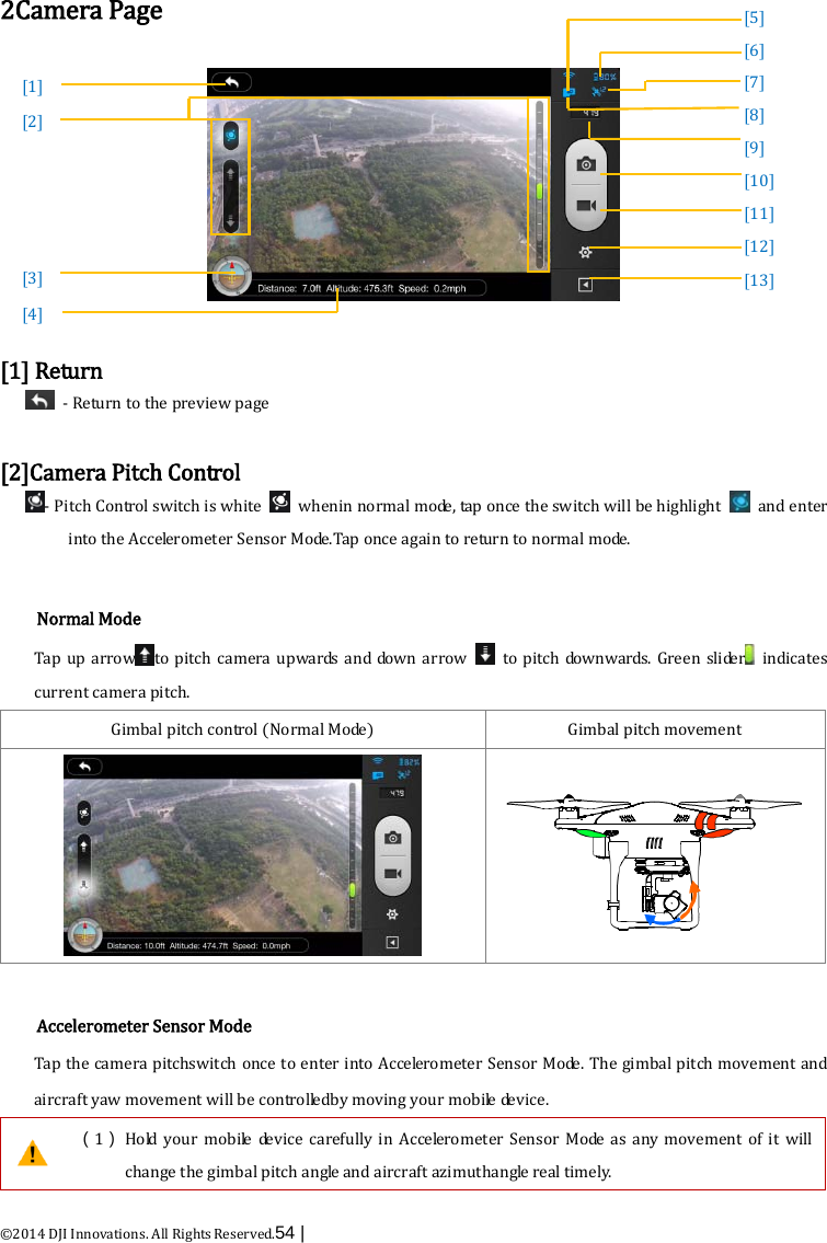  ©2014 DJI Innovations. All Rights Reserved.54 |    2Camera Page    [1] Return   - Return to the preview page  [2]Camera Pitch Control - Pitch Control switch is white   whenin normal mode, tap once the switch will be highlight   and enter into the Accelerometer Sensor Mo de .Tap once again to return to normal mode.    Normal Mode Tap up arrow to  pitch  camera upwards  and down arrow   to  pitch downwards. Green slider  indicates current camera pitch. Gimbal pitch control (Normal M o de ) Gimbal pitch movement    Accelerometer Sensor Mode Tap the camera pitchswitch once to enter into Accelerometer Sensor Mode. The gimbal pitch movement and aircraft yaw movement will be controlledby moving your mobile device.  （1） Hold your mobile device carefully in Accelerometer Sensor Mode as any movement of it will change the gimbal pitch angle and aircraft azimutha n g le  real timely. [1] [2]      [3] [4]            [5]   [6]   [7] [8] [9] [10] [11] [12] [13]          