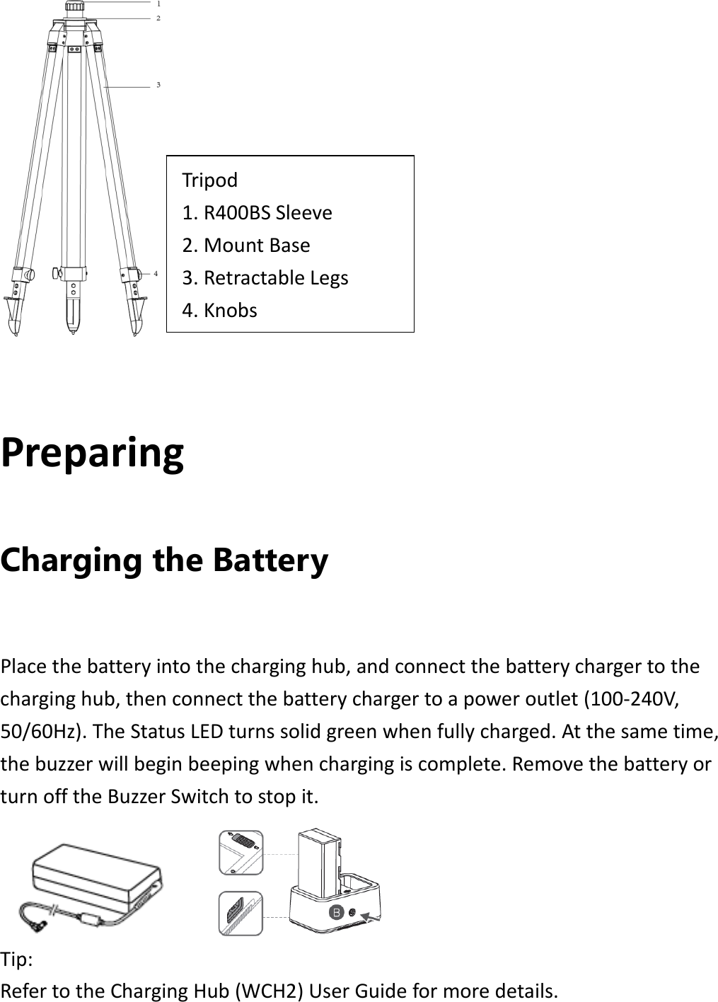 PreparingCharging the Battery Placethebatteryintothecharginghub,andconnectthebatterychargertothecharginghub,thenconnectthebatterychargertoapoweroutlet(100‐240V,50/60Hz).TheStatusLEDturnssolidgreenwhenfullycharged.Atthesametime,thebuzzerwillbeginbeepingwhenchargingiscomplete.RemovethebatteryorturnofftheBuzzerSwitchtostopit. Tip:RefertotheChargingHub(WCH2)UserGuideformoredetails.Tripod1.R400BSSleeve2.MountBase3.RetractableLegs4.Knobs