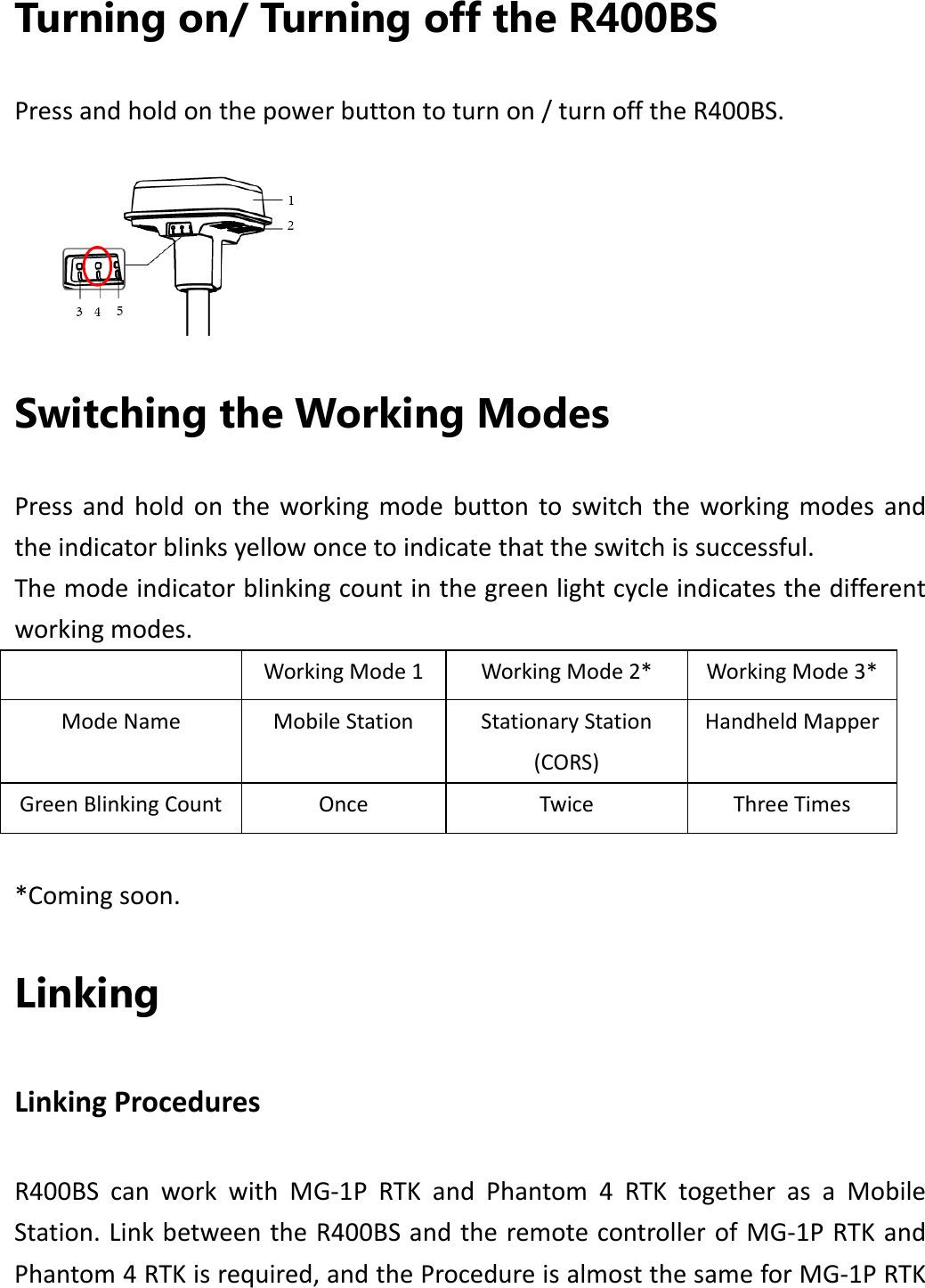 Turning on/ Turning off the R400BS Pressandholdonthepowerbuttontoturnon/turnofftheR400BS. Switching the Working Modes Pressandholdontheworkingmodebuttontoswitchtheworkingmodesandtheindicatorblinksyellowoncetoindicatethattheswitchissuccessful.Themodeindicatorblinkingcountinthegreenlightcycleindicatesthedifferentworkingmodes.WorkingMode1WorkingMode2*WorkingMode3*ModeNameMobileStationStationaryStation(CORS)HandheldMapperGreenBlinkingCountOnceTwiceThreeTimes*Comingsoon.Linking LinkingProceduresR400BScanworkwithMG‐1PRTKandPhantom4RTKtogetherasaMobileStation.LinkbetweentheR400BSandtheremotecontrollerofMG‐1PRTKandPhantom4RTKisrequired,andtheProcedureisalmostthesameforMG‐1PRTK