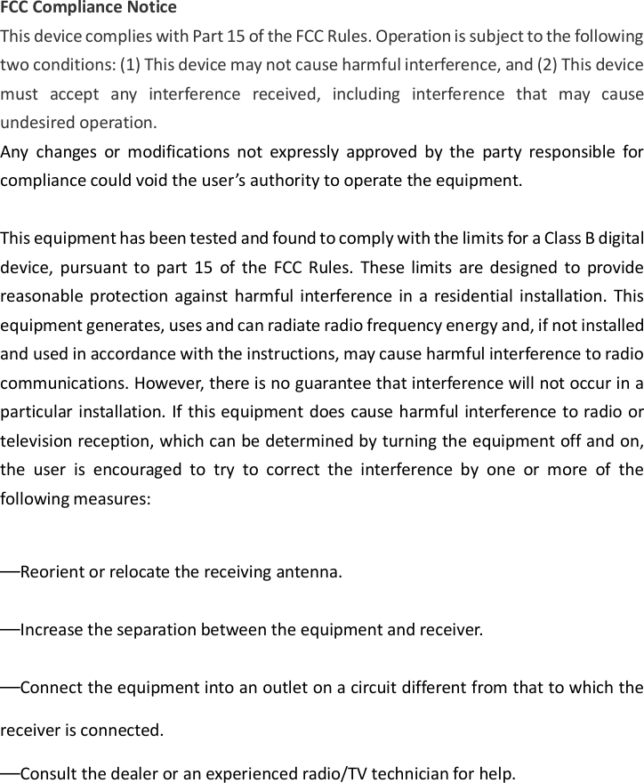 FCC Compliance Notice This device complies with Part 15 of the FCC Rules. Operation is subject to the following two conditions: (1) This device may not cause harmful interference, and (2) This device must  accept  any  interference  received,  including  interference  that  may  cause undesired operation. Any  changes  or  modifications  not  expressly  approved  by  the  party  responsible  for compliance could void the user’s authority to operate the equipment.  This equipment has been tested and found to comply with the limits for a Class B digital device, pursuant to  part  15  of  the  FCC  Rules.  These  limits  are  designed  to  provide reasonable  protection against  harmful interference in  a  residential  installation.  This equipment generates, uses and can radiate radio frequency energy and, if not installed and used in accordance with the instructions, may cause harmful interference to radio communications. However, there is no guarantee that interference will not occur in a particular installation. If this equipment does cause harmful interference to radio or television reception, which can be determined by turning the equipment off and on, the  user  is  encouraged  to  try  to  correct  the  interference  by  one  or  more  of  the following measures:  —Reorient or relocate the receiving antenna. —Increase the separation between the equipment and receiver. —Connect the equipment into an outlet on a circuit different from that to which the receiver is connected. —Consult the dealer or an experienced radio/TV technician for help.    