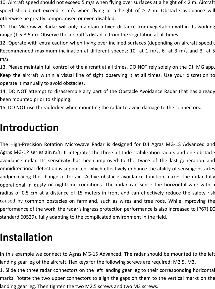 10.Aircraftspeedshouldnotexceed5m/swhenflyingoversurfacesataheightof&lt;2m.Aircraftspeedshouldnotexceed7m/swhenflyingataheightof≥2m.Obstacleavoidancewillotherwisebegreatlycompromisedorevendisabled.11.TheMicrowaveRadarwillonlymaintainafixeddistancefromvegetationwithinitsworkingrange(1.5‐3.5m).Observetheaircraft’sdistancefromthevegetationatalltimes.12.Operatewithextracautionwhenflyingoverinclinedsurfaces(dependingonaircraftspeed).Recommendedmaximuminclinationatdifferentspeeds:10°at1m/s,6°at3m/sand3°at5m/s.13.Pleasemaintainfullcontroloftheaircraftatalltimes.DONOTrelysolelyontheDJIMGapp.Keeptheaircraftwithinavisuallineofsightobservingitatalltimes.Useyourdiscretiontooperateitmanuallytoavoidobstacles.14.DONOTattempttodisassembleanypartoftheObstacleAvoidanceRadarthathasalreadybeenmountedpriortoshipping.15.DONOTusethreadlockerwhenmountingtheradartoavoiddamagetotheconnectors.IntroductionTheHigh‐PrecisionRotationMicrowaveRadarisdesignedforDJIAgrasMG‐1SAdvancedandAgrasMG‐1Pseriesaircraft.Itintegratesthethreealtitudestabilizationradarsandoneobstacleavoidanceradar.Itssensitivityhasbeenimprovedtothetwiceofthelastgenerationandomnidirectionaldetectionissupported,whicheffectivelyenhancetheabilityofsensingobstaclesandperceivingthechangeofterrain.Activeobstacleavoidancefunctionmakestheradarfullyoperationalindustyornighttimeconditions.Theradarcansensethehorizontalwirewitharadiusof0.5cmatadistanceof15metersinfrontandcaneffectivelyreducethesafetyriskcausedbycommonobstaclesonfarmland,suchaswiresandtreerods.Whileimprovingtheperformanceofthework,theradar’singressprotectionperformanceisalsoincreasedtoIP67(IECstandard60529),fullyadaptingtothecomplicatedenvironmentinthefield.InstallationInthisexampleweconnecttoAgrasMG‐1SAdvanced.Theradarshouldbemountedtotheleftlandinggearlegoftheaircraft.Hexkeysforthefollowingscrewsarerequired:M2.5,M3.1.Slidethethreeradarconnectorsontheleftlandinggearlegtotheircorrespondinghorizontalmarks.Rotatethetwoupperconnectorstoalignthegapsonthemtotheverticalmarksonthelandinggearleg.ThentightenthetwoM2.5screwsandtwoM3screws.