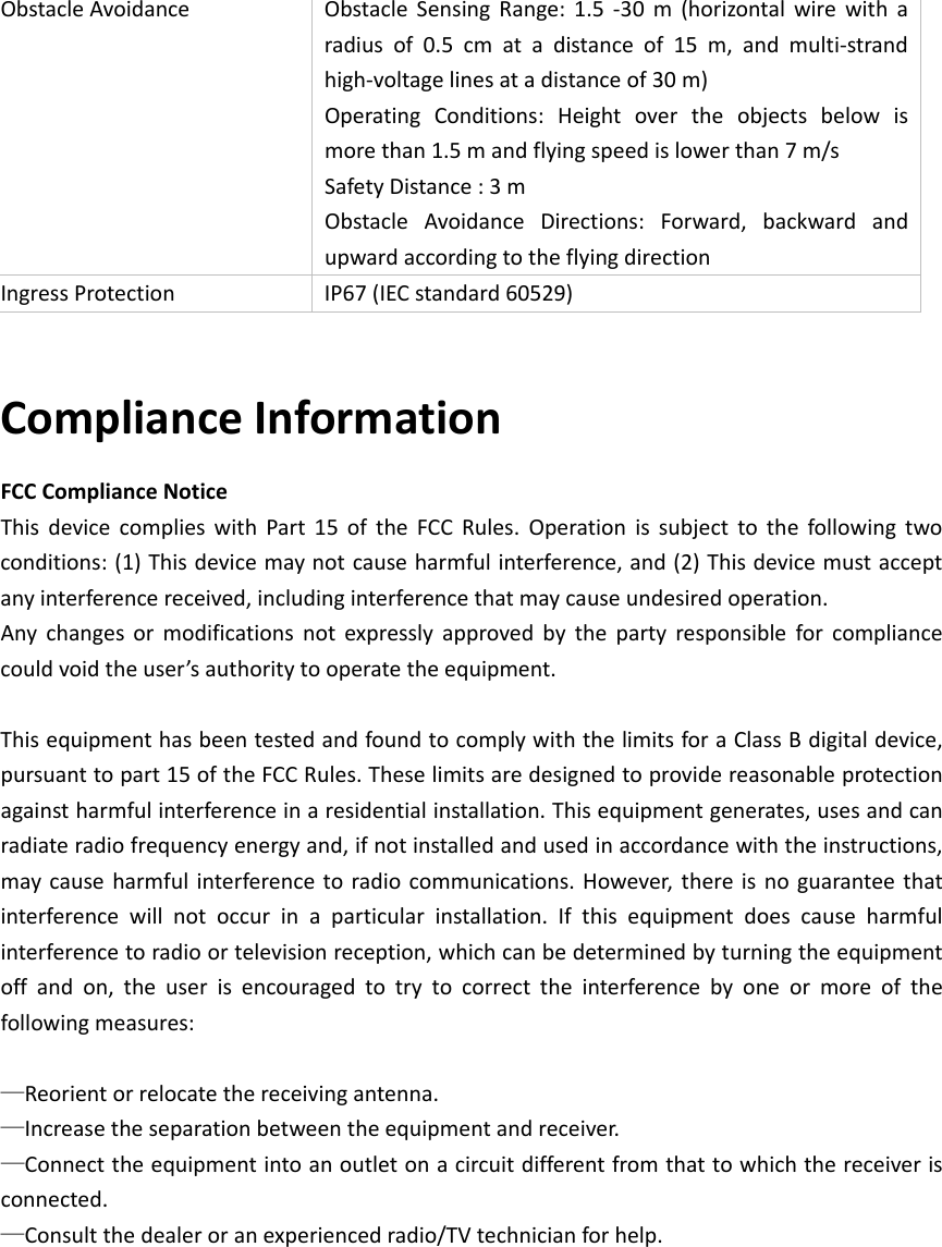 ObstacleAvoidanceObstacleSensingRange:1.5‐30m(horizontalwirewitharadiusof0.5cmatadistanceof15m,andmulti‐strandhigh‐voltagelinesatadistanceof30m)OperatingConditions:Heightovertheobjectsbelowismorethan1.5mandflyingspeedislowerthan7m/sSafetyDistance:3mObstacleAvoidanceDirections:Forward,backwardandupwardaccordingtotheflyingdirectionIngressProtectionIP67(IECstandard60529)ComplianceInformationFCCComplianceNoticeThisdevicecomplieswithPart15oftheFCCRules.Operationissubjecttothefollowingtwoconditions:(1)Thisdevicemaynotcauseharmfulinterference,and(2)Thisdevicemustacceptanyinterferencereceived,includinginterferencethatmaycauseundesiredoperation.Anychangesormodificationsnotexpresslyapprovedbythepartyresponsibleforcompliancecouldvoidtheuser’sauthoritytooperatetheequipment.ThisequipmenthasbeentestedandfoundtocomplywiththelimitsforaClassBdigitaldevice,pursuanttopart15oftheFCCRules.Theselimitsaredesignedtoprovidereasonableprotectionagainstharmfulinterferenceinaresidentialinstallation.Thisequipmentgenerates,usesandcanradiateradiofrequencyenergyand,ifnotinstalledandusedinaccordancewiththeinstructions,maycauseharmfulinterferencetoradiocommunications.However,thereisnoguaranteethatinterferencewillnotoccurinaparticularinstallation.Ifthisequipmentdoescauseharmfulinterferencetoradioortelevisionreception,whichcanbedeterminedbyturningtheequipmentoffandon,theuserisencouragedtotrytocorrecttheinterferencebyoneormoreofthefollowingmeasures:—Reorientorrelocatethereceivingantenna.—Increasetheseparationbetweentheequipmentandreceiver.—Connecttheequipmentintoanoutletonacircuitdifferentfromthattowhichthereceiverisconnected.—Consultthedealeroranexperiencedradio/TVtechnicianforhelp. 