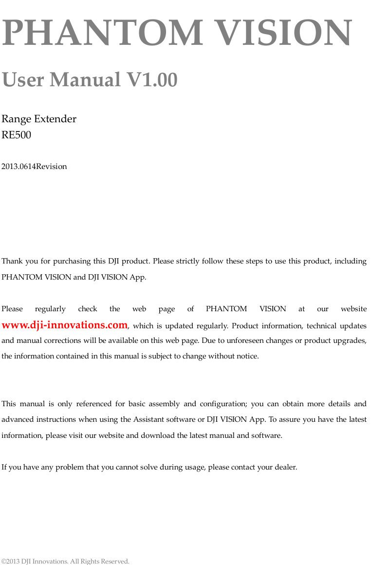  ©2013 DJI Innovations. All Rights Reserved. PHANTOM VISION User Manual V1.00  Range Extender RE500  2013.0614Revision      Thank you for purchasing this DJI product. Please strictly follow these steps to use this product, including PHANTOM VISION and DJI VISION App.  Please regularly check the web page of  PHANTOM VISION at our website www.dji-innovations.com, which is updated regularly. Product information, technical updates and manual corrections will be available on this web page. Due to unforeseen changes or product upgrades, the information contained in this manual is subject to change without notice.   This manual is only referenced for basic assembly and configuration; you can obtain more details and advanced instructions when using the Assistant software or DJI VISION App. To assure you have the latest information, please visit our website and download the latest manual and software.  If you have any problem that you cannot solve during usage, please contact your dealer.       