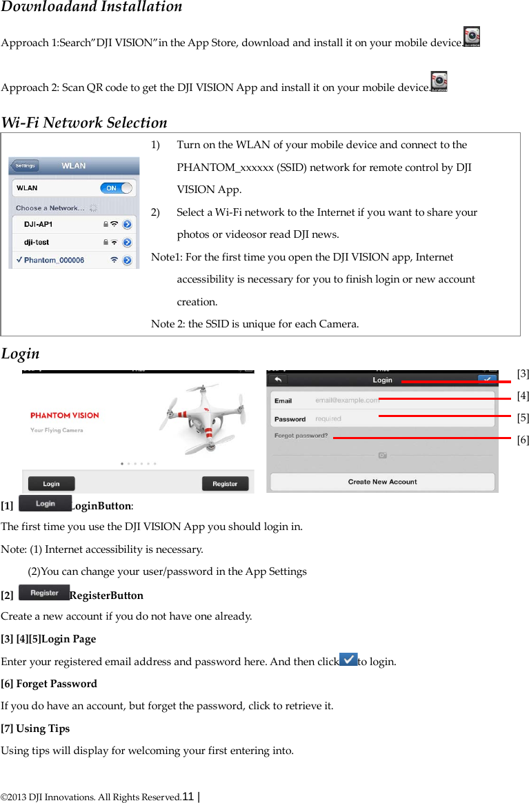  ©2013 DJI Innovations. All Rights Reserved.11 |   Downloadand Installation Approach 1:Search”DJI VISION”in the App Store, download and install it on your mobile device.  Approach 2: Scan QR code to get the DJI VISION App and install it on your mobile device.  Wi-Fi Network Selection   1) Turn on the WLAN of your mobile device and connect to the PHANTOM_xxxxxx (SSID) network for remote control by DJI VISION App. 2) Select a Wi-Fi network to the Internet if you want to share your photos or videosor read DJI news. Note1: For the first time you open the DJI VISION app, Internet accessibility is necessary for you to finish login or new account creation. Note 2: the SSID is unique for each Camera. Login [1]  LoginButton: The first time you use the DJI VISION App you should login in. Note: (1) Internet accessibility is necessary. (2)You can change your user/password in the App Settings [2]  RegisterButton Create a new account if you do not have one already. [3] [4][5]Login Page Enter your registered email address and password here. And then click to login. [6] Forget Password If you do have an account, but forget the password, click to retrieve it. [7] Using Tips Using tips will display for welcoming your first entering into. [3] [4] [5] [6] 