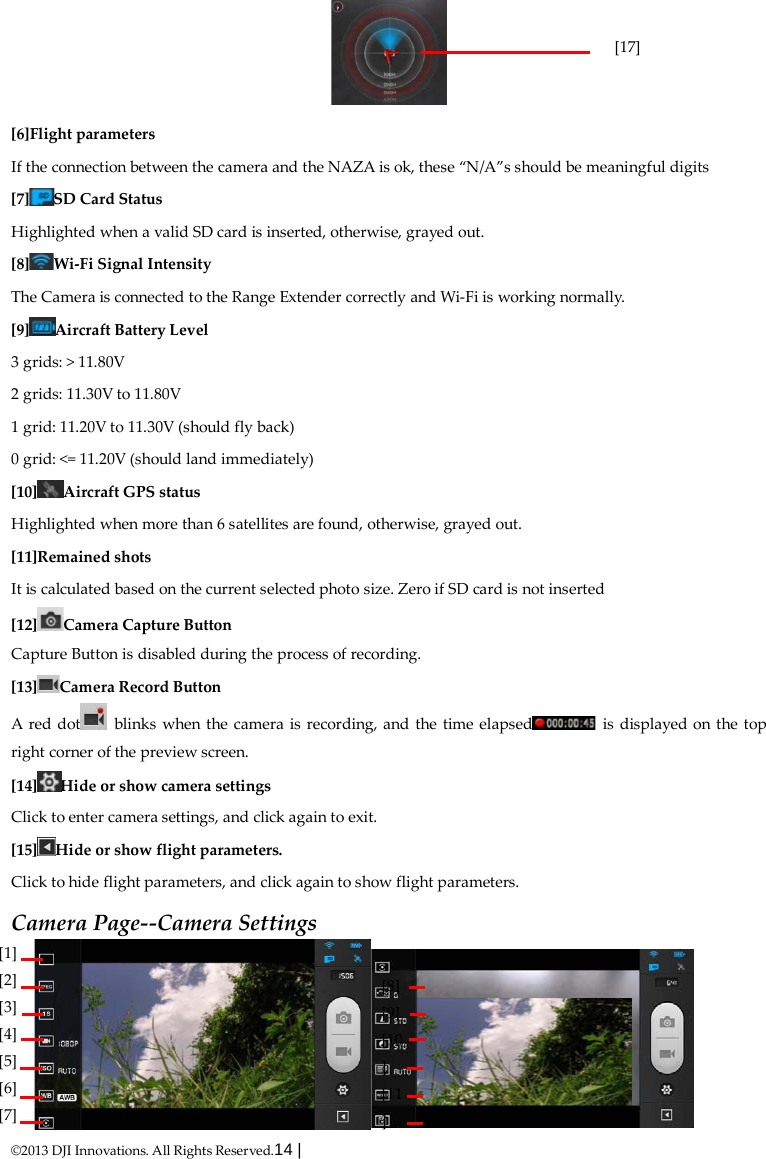  ©2013 DJI Innovations. All Rights Reserved.14 |    [6]Flight parameters If the connection between the camera and the NAZA is ok, these “N/A”s should be meaningful digits [7] SD Card Status Highlighted when a valid SD card is inserted, otherwise, grayed out. [8] Wi-Fi Signal Intensity The Camera is connected to the Range Extender correctly and Wi-Fi is working normally. [9] Aircraft Battery Level 3 grids: &gt; 11.80V 2 grids: 11.30V to 11.80V 1 grid: 11.20V to 11.30V (should fly back) 0 grid: &lt;= 11.20V (should land immediately) [10] Aircraft GPS status Highlighted when more than 6 satellites are found, otherwise, grayed out. [11]Remained shots It is calculated based on the current selected photo size. Zero if SD card is not inserted [12] Camera Capture Button Capture Button is disabled during the process of recording. [13] Camera Record Button A red dot  blinks when the camera is recording, and the time elapsed  is displayed on the top right corner of the preview screen. [14] Hide or show camera settings Click to enter camera settings, and click again to exit. [15] Hide or show flight parameters.   Click to hide flight parameters, and click again to show flight parameters. Camera Page--Camera Settings  [17]           [1]   [2] [3] [4] [5] [6] [7]   [8]   [9] [10] [11]    