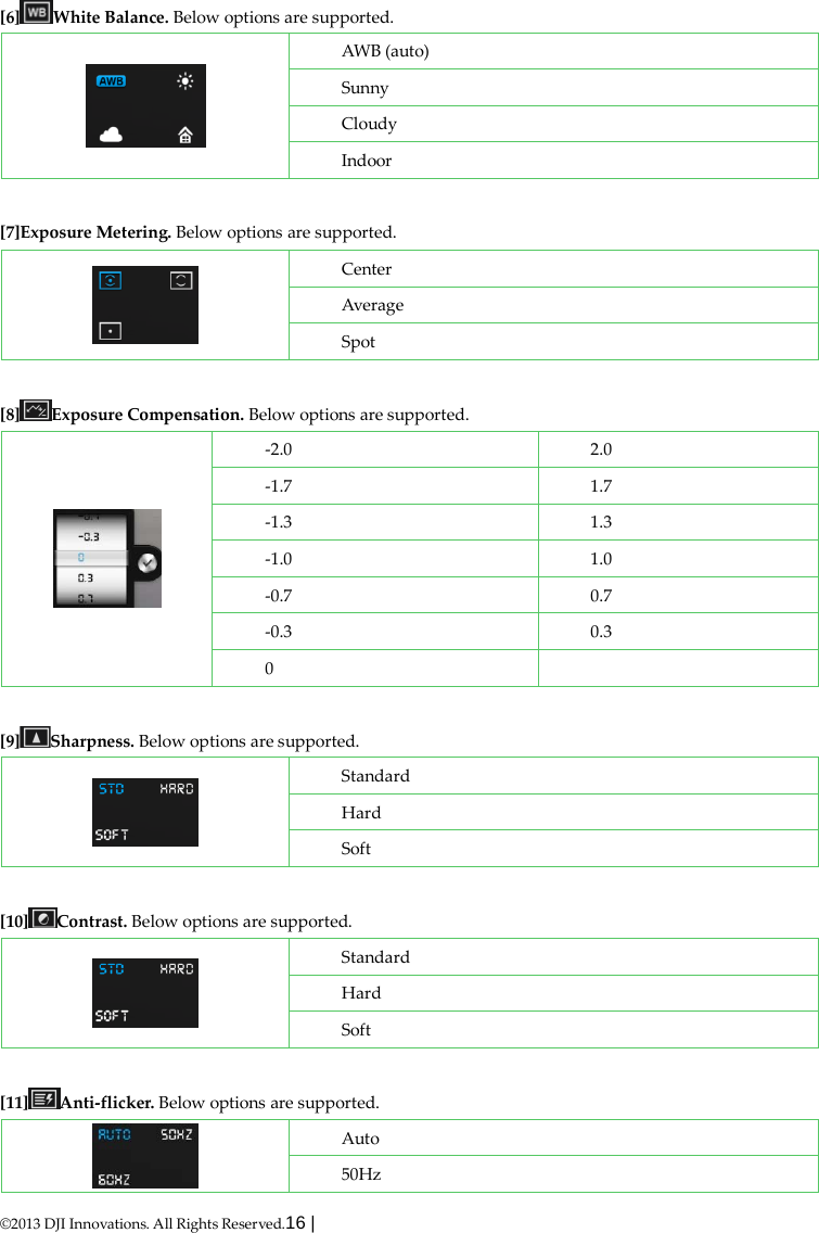  ©2013 DJI Innovations. All Rights Reserved.16 |    [6] White Balance. Below options are supported.  AWB (auto) Sunny Cloudy Indoor  [7]Exposure Metering. Below options are supported.  Center Average Spot  [8] Exposure Compensation. Below options are supported.  -2.0  2.0 -1.7  1.7 -1.3  1.3 -1.0  1.0 -0.7  0.7 -0.3  0.3 0    [9] Sharpness. Below options are supported.  Standard Hard Soft  [10] Contrast. Below options are supported.  Standard Hard Soft  [11] Anti-flicker. Below options are supported.  Auto 50Hz 