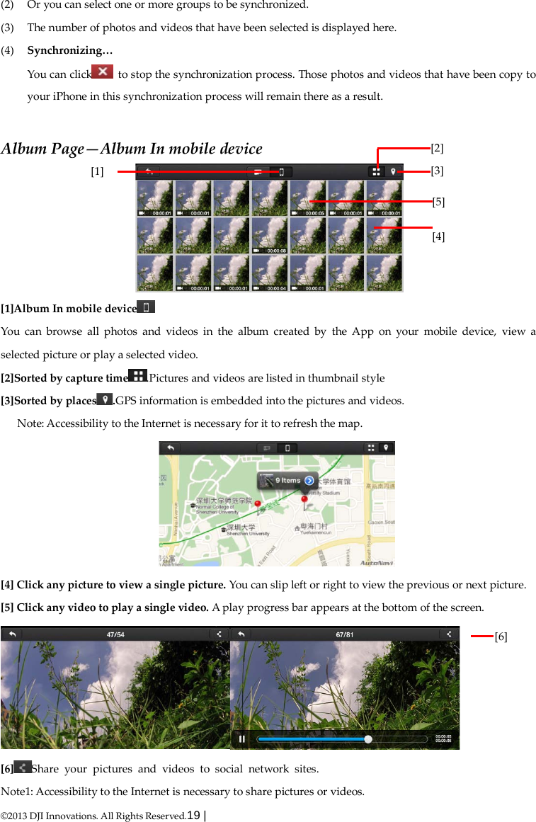  ©2013 DJI Innovations. All Rights Reserved.19 |   (2) Or you can select one or more groups to be synchronized. (3) The number of photos and videos that have been selected is displayed here. (4) Synchronizing… You can click  to stop the synchronization process. Those photos and videos that have been copy to your iPhone in this synchronization process will remain there as a result.  Album Page—Album In mobile device  [1]Album In mobile device  You can browse all photos and videos in the album created by the App on your mobile device, view a selected picture or play a selected video. [2]Sorted by capture time .Pictures and videos are listed in thumbnail style [3]Sorted by places .GPS information is embedded into the pictures and videos. Note: Accessibility to the Internet is necessary for it to refresh the map.  [4] Click any picture to view a single picture. You can slip left or right to view the previous or next picture. [5] Click any video to play a single video. A play progress bar appears at the bottom of the screen.  [6] Share your pictures and videos to social network sites. Note1: Accessibility to the Internet is necessary to share pictures or videos. [2] [3]      [1]  [5] [4]      [6]      