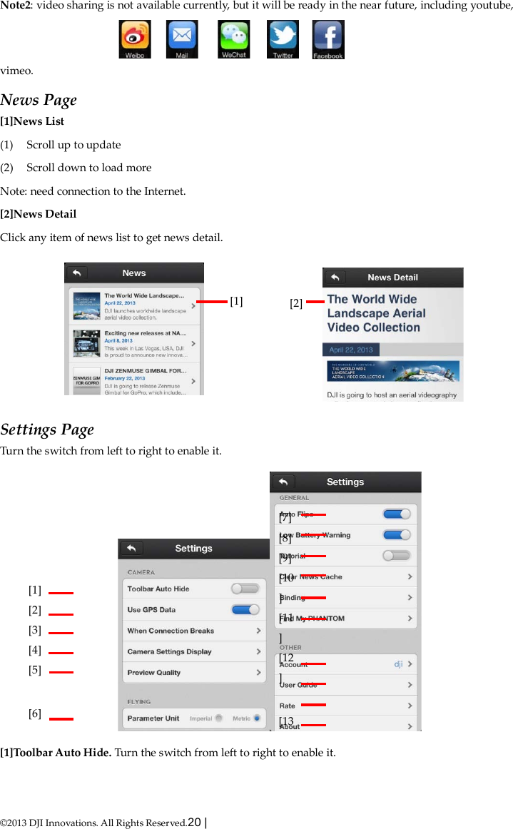  ©2013 DJI Innovations. All Rights Reserved.20 |   Note2: video sharing is not available currently, but it will be ready in the near future, including youtube, vimeo. News Page [1]News List (1) Scroll up to update (2) Scroll down to load more Note: need connection to the Internet. [2]News Detail Click any item of news list to get news detail.        Settings Page Turn the switch from left to right to enable it.  [1]Toolbar Auto Hide. Turn the switch from left to right to enable it. [1]      [2]      [1] [2] [3] [4] [5]  [6]     [7] [8] [9] [10] [11] [12]  [13   