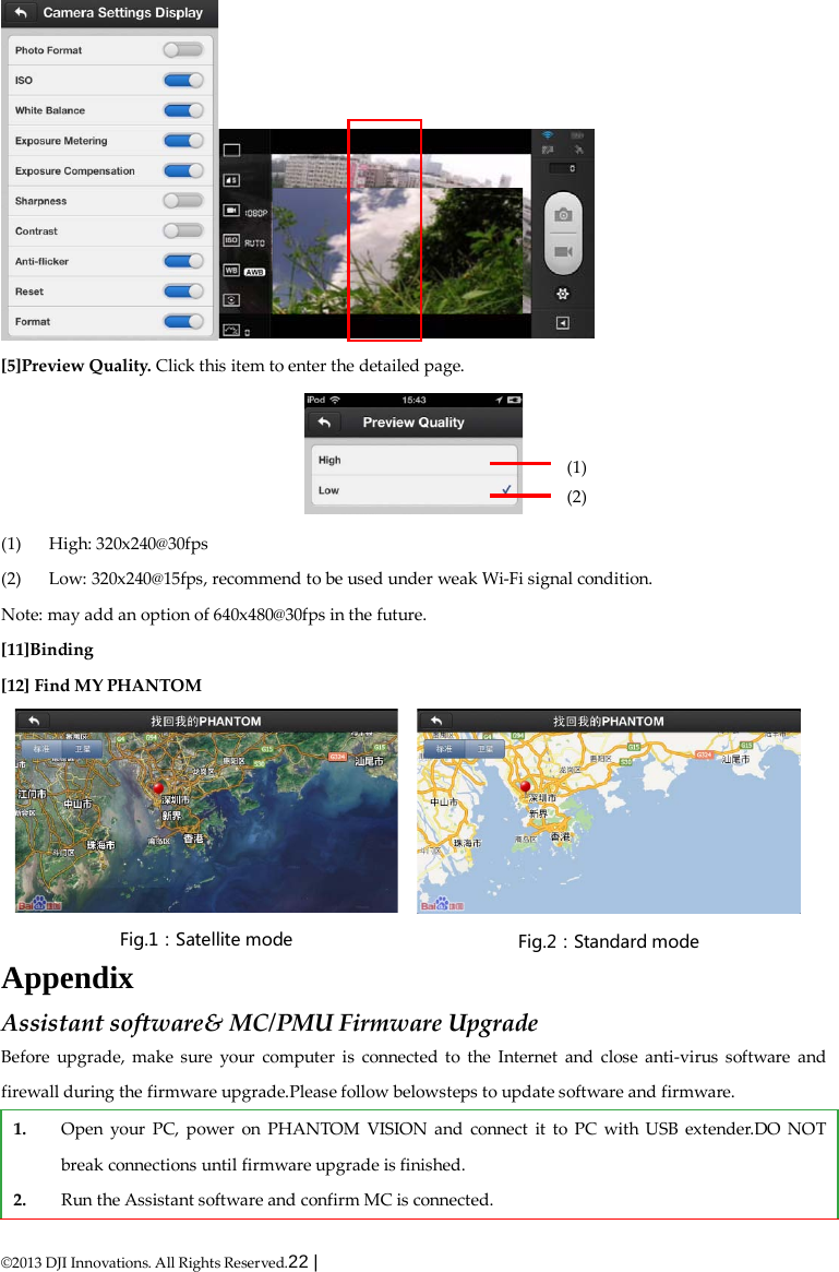  ©2013 DJI Innovations. All Rights Reserved.22 |    [5]Preview Quality. Click this item to enter the detailed page.  (1) High: 320x240@30fps   (2) Low: 320x240@15fps, recommend to be used under weak Wi-Fi signal condition. Note: may add an option of 640x480@30fps in the future. [11]Binding [12] Find MY PHANTOM Appendix Assistant software&amp; MC/PMU Firmware Upgrade Before upgrade, make sure your computer is connected to the Internet and  close anti-virus software and firewall during the firmware upgrade.Please follow belowsteps to update software and firmware. 1. Open your PC, power on PHANTOM VISION and connect it to PC with USB extender.DO NOT break connections until firmware upgrade is finished. 2. Run the Assistant software and confirm MC is connected. (1) (2)  Fig.1：Satellite mode   Fig.2：Standard mode   