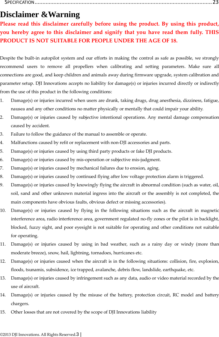  ©2013 DJI Innovations. All Rights Reserved.3 |   SPECIFICATION ................................................................................................................. 23 Disclaimer &amp;Warning Please read this disclaimer carefully before using the product. By using this product, you hereby agree to this disclaimer and signify that you have read them fully. THIS PRODUCT IS NOT SUITABLE FOR PEOPLE UNDER THE AGE OF 18.  Despite the built-in autopilot system and our efforts in making the control as safe as possible, we strongly recommend users to remove all propellers when calibrating and setting parameters. Make sure all connections are good, and keep children and animals away during firmware upgrade, system calibration and parameter setup. DJI Innovations accepts no liability for damage(s) or injuries incurred directly or indirectly from the use of this product in the following conditions: 1. Damage(s) or injuries incurred when users are drunk, taking drugs, drug anesthesia, dizziness, fatigue, nausea and any other conditions no matter physically or mentally that could impair your ability. 2. Damage(s) or injuries caused by subjective intentional operations. Any mental damage compensation caused by accident. 3. Failure to follow the guidance of the manual to assemble or operate. 4. Malfunctions caused by refit or replacement with non-DJI accessories and parts. 5. Damage(s) or injuries caused by using third party products or fake DJI products. 6. Damage(s) or injuries caused by mis-operation or subjective mis-judgment. 7. Damage(s) or injuries caused by mechanical failures due to erosion, aging. 8. Damage(s) or injuries caused by continued flying after low voltage protection alarm is triggered. 9. Damage(s) or injuries caused by knowingly flying the aircraft in abnormal condition (such as water, oil, soil, sand and other unknown material ingress into the aircraft or the assembly is not completed, the main components have obvious faults, obvious defect or missing accessories). 10. Damage(s) or injuries caused by flying in the following situations such as the aircraft in magnetic interference area, radio interference area, government regulated no-fly zones or the pilot is in backlight, blocked, fuzzy sight, and poor eyesight is not suitable for operating and other conditions not suitable for operating. 11. Damage(s) or injuries caused by using in bad weather, such as a rainy day or windy (more than moderate breeze), snow, hail, lightning, tornadoes, hurricanes etc. 12. Damage(s) or injuries caused when the aircraft is in the following situations: collision, fire, explosion, floods, tsunamis, subsidence, ice trapped, avalanche, debris flow, landslide, earthquake, etc. 13. Damage(s) or injuries caused by infringement such as any data, audio or video material recorded by the use of aircraft. 14. Damage(s) or injuries caused by the misuse of the battery, protection circuit, RC model and battery chargers. 15. Other losses that are not covered by the scope of DJI Innovations liability 