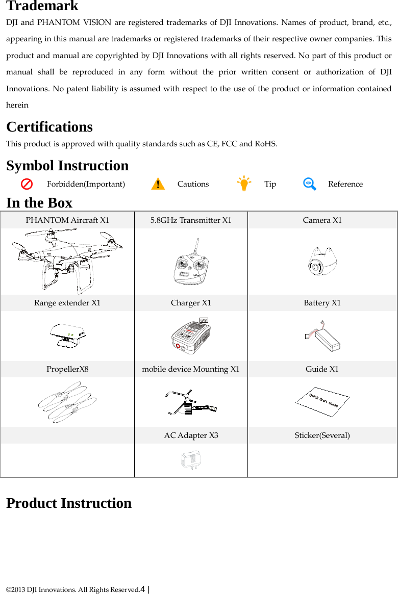  ©2013 DJI Innovations. All Rights Reserved.4 |   Trademark DJI and PHANTOM VISION are registered trademarks of DJI Innovations. Names of product, brand, etc., appearing in this manual are trademarks or registered trademarks of their respective owner companies. This product and manual are copyrighted by DJI Innovations with all rights reserved. No part of this product or manual shall be reproduced in any form without the prior written consent or authorization of DJI Innovations. No patent liability is assumed with respect to the use of the product or information contained herein Certifications This product is approved with quality standards such as CE, FCC and RoHS. Symbol Instruction  Forbidden(Important)   Cautions  Tip  Reference In the Box PHANTOM Aircraft X1  5.8GHz Transmitter X1  Camera X1    Range extender X1  Charger X1  Battery X1    PropellerX8 mobile device Mounting X1 Guide X1     AC Adapter X3  Sticker(Several)     Product Instruction QuickStartGuide  
