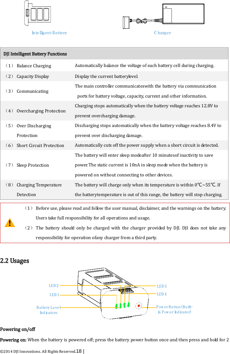  ©2014 DJI Innovations. All Rights Reserved.18 |   Intelligent Battery C harger  DJI Intelligent Battery Functions （1） Balance Charging Automatically balance the voltage of each battery cell during charging. （2） Capacity Display Display the current batteryle ve l. （3） Communicating The main controller communicateswith the battery via communication ports for battery voltage, capacity, current and other information. （4） Overcharging Protection Charging stops automatically when the battery voltage reaches 12.8V to prevent overcharging damage. （5） Over Discharging Protection   Discharging stops automatically when the battery voltage reaches 8.4V to prevent over discharging damage. （6） Short Circuit Protection Automatically cuts off the power supply when a short circuit is detected. （7） Sleep Protection The battery will enter sleep modeafter 10 minutesof inactivity to save power.The static current is 10nA in sleep mode when the battery is powered on without connecting to other devices. （8） Charging Temperature Detection The battery will charge only when its temperature is within 0℃~55℃. If the batterytemperature is out of this range, the battery will stop charging.   （1） Before use, please read and follow the user manual, disclaimer, and the warnings on the battery. Users take full responsibility for all operations and usage. （2） The battery should only be charged with the charger provided by DJI. DJI does not take any responsibility for operation ofany charger from a third party.  2.2 Usages Battery Level In d ic a t o r sP o w e r B u tto n ( B u ilt-in Pow er Indicator)LED 1LED 2LED 3LED 4 Powering on/off Powering on: When the battery is powered off; press the battery power button once and then press and hold for 2 