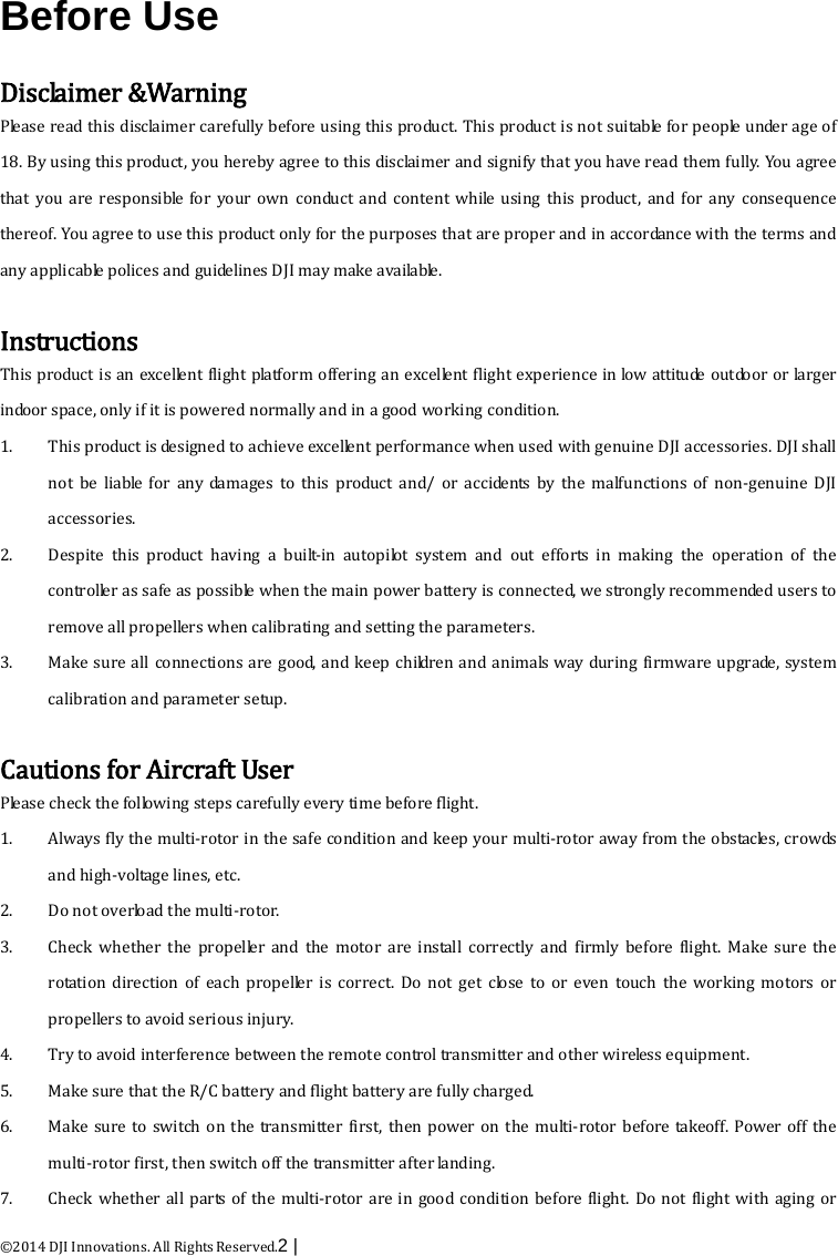  ©2014 DJI Innovations. All Rights Reserved.2 |    Before Use  Disclaimer &amp;Warning Please read this disclaimer carefully before using this product. This product is not suitable for people under age of 18. By using this product, you hereby agree to this disclaimer and signify that you have read them fully. You agree that you are responsible for your own conduct and content while using this product, and for any consequence thereof. You agree to use this product only for the purposes that are proper and in accordance with the terms and any applicable polices and guidelines DJI may make available.    Instructions This product is an excellent flight platform offering an excellent flight experience in low attitude outdoor or larger indoor space, only if it is powered normally and in a good working condition.   1. This product is designed to achieve excellent performance when used with genuine DJI accessories. DJI shall not be liable for any damages to this product and/ or accidents by the malfunctions of non-genuine DJI accessories.   2. Despite this product having a built-in autopilot system and out efforts in making the operation of the controller as safe as possible when the main power battery is connected, we strongly recommended users to remove all propellers when calibrating and setting the parameters.   3. Make sure all connections are good, and keep children and animals way during firmware upgrade, system calibration and parameter setup.  Cautions for Aircraft User Please check the following steps carefully every time before flight. 1. Always fly the multi-rotor in the safe condition and keep your multi-rotor away from the obstacles, crowds and high-voltage lines, etc.   2. Do not overload the multi-ro tor.   3. Check whether the propeller and the motor are install correctly and firmly before flight. Make sure the rotation direction of each propeller is correct. Do not get close to or even touch the working motors or propellers to avoid serious injury.   4. Try to avoid interference between the remote control transmitter and other wireless equipment. 5. Make sure that the R/C battery and flight battery are fully charged. 6. Make sure to switch on the transmitter first, then power on the multi-rotor before takeoff. Power off the multi-rotor first, then switch off the transmitter after landing.   7. Check whether all parts of the multi-rotor are in good condition before flight. Do not flight with aging or 