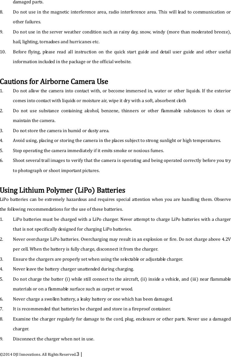  ©2014 DJI Innovations. All Rights Reserved.3 |   damaged parts.   8. Do not use in the magnetic interference area, radio interference area. This will lead to communication or other failures.   9. Do not use in the server weather condition such as rainy day, snow, windy (more than moderated breeze), hail, lighting, tornadoes and hurricanes etc. 10. Before flying, please read all instruction on the quick start guide and detail user guide and other useful information included in the package or the official website.    Cautions for Airborne Camera Use 1. Do not allow the camera into contact with, or become immersed in, water or other liquids. If the exterior comes into contact with liquids or moisture air, wipe it dry with a soft, absorbent cloth 2. Do not use substance containing alcohol, benzene, thinners or other flammable substances to clean or maintain the camera. 3. Do not store the camera in humid or dusty area.   4. Avoid using, placing or storing the camera in the places subject to strong sunlight or high temperatures. 5. Stop operating the camera immediately if it emits smoke or noxious fumes.   6. Shoot several trail images to verify that the camera is operating and being operated correctly before you try to photograph or shoot important pictures.    Using Lithium Polymer (LiPo) Batteries LiPo batteries can be extremely hazardous and requires special attention when you are handling them. Observe the following recommendations for the use of these batteries.   1. LiPo batteries must be charged with a LiPo charger. Never attempt to charge LiPo batteries with a charger that is not specifically designed for charging LiPo batteries.   2. Never overcharge LiPo batteries. Overcharging may result in an explosion or fire. Do not charge above 4.2V per cell. When the battery is fully charge, disconnect it from the charger.   3. Ensure the chargers are properly set when using the selectable or adjustable charger.   4. Never leave the battery charger unattended during charging.   5. Do not charge the batter (i) while still connect to the aircraft, (ii) inside a vehicle, and (iii) near flammable materials or on a flammable surface such as carpet or wood.   6. Never charge a swollen battery, a leaky battery or one which has been damaged.   7. It is recommended that batteries be charged and store in a fireproof container.   8. Examine the charger regularly for damage to the cord, plug, enclosure or other parts. Never use a damaged charger.   9. Disconnect the charger when not in use.   