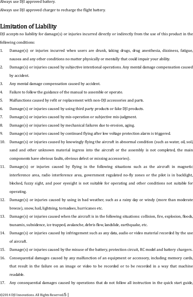  ©2014 DJI Innovations. All Rights Reserved.5 |   Always use DJI approved battery.   Always use DJI approved charger to recharge the flight battery.    Limitation of Liability DJI accepts no liability for damage(s) or injuries incurred directly or indirectly from the use of this product in the following conditions: 1. Damage(s) or injuries incurred when users are drunk, taking drugs, drug anesthesia, dizziness, fatigue, nausea and any other conditions no matter physically or mentally that could impair your ability. 2. Damage(s) or injuries caused by subjective intentional operations. Any mental damage compensation caused by accident. 3. Any mental damage compensation caused by accident.   4. Failure to follow the guidance of the manual to assemble or operate. 5. Malfunctions caused by refit or replacement with non-DJI accessories and parts. 6. Damage(s) or injuries caused by using third party products or fake DJI products. 7. Damage(s) or injuries caused by mis-operation or subjective mis-judgment. 8. Damage(s) or injuries caused by mechanical failures due to erosion, aging. 9. Damage(s) or injuries caused by continued flying after low voltage protection alarm is triggered. 10. Damage(s) or injuries caused by knowingly flying the aircraft in abnormal condition (such as water, oil, soil, sand and other unknown material ingress into the aircraft or the assembly is not completed, the main components have obvious faults, obvious defect or missing accessories). 11. Damage(s) or injuries caused by flying in the following situations such as the aircraft in magnetic interference area, radio interference area, government regulated no-fly zones or the pilot is in backlight, blocked, fuzzy sight, and poor eyesight is not suitable for operating and other conditions not suitable for operating. 12. Damage(s) or injuries caused by using in bad weather, such as a rainy day or windy (more than moderate breeze), snow, hail, lightning, tornadoes, hurricanes etc. 13. Damage(s) or injuries caused when the aircraft is in the following situations: collision, fire, explosion, floods, tsunamis, subsidence, ice trapped, avalanche, debris flow, landslide, earthquake, etc. 14. Damage(s) or injuries caused by infringement such as any data, audio or video material recorded by the use of aircraft. 15. Damage(s) or injuries caused by the misuse of the battery, protection circuit, RC model and battery chargers. 16. Consequential damages caused by any malfunction of an equipment or accessory, including memory cards, that result in the failure on an image or video to be recorded or to be recorded in a way that machine readable. 17. Any consequential damages caused by operations that do not follow all instruction in the quick start guide, 