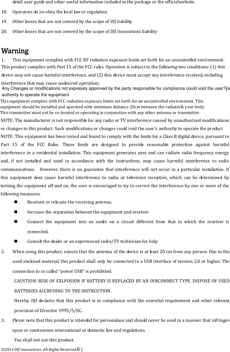  ©2014 DJI Innovations. All Rights Reserved.6 |   detail user guide and other useful information included in the package or the officialwebsite.   18. Operators do no obey the local law or regulation. 19. Other losses that are not covered by the scope of DJI liability.   20. Other losses that are not covered by the scope of DJI Innovations liability  Warning 1. This equipment complies with FCC RF radiation exposure limits set forth for an uncontrolled environment.  This product complies with Part 15 of the FCC rules. Operation is subject to the following two conditions: (1) this de v i c e  may not cause harmful interference, and (2) this de v i c e  must accept any interference received, including interference that may cause undesired operation;  NOTE: The manufacturer is not responsible for any radio or TV interference caused by unauthorized modifications or changes to this product. Such modifications or changes could void the user’s authority to operate the product  NOTE: This equipment has been tested and found to comply with the limits for a Class B digital device, pursuant to Part 15 of the FCC Rules. These limits are designed to provide reasonable protection against harmful       interference in a residential installation. This equipment generates uses and can radiate radio frequency energy and, if not installed and used in accordance with the instructions, may cause harmful interference to radio communications.    However, there is no guarantee that interference will not occur in a particular installation. If this equipment does cause harmful interference to radio or television reception, which can be determined by turning the equipment off and on, the user is encouraged to try to correct the interference by one or more of the following measures:  Reorient or relocate the receiving antenna.  Increase the separation between the equipment and receiver.  Connect the equipment into an outlet on a circuit different from that to which the receiver is connected.  Consult the dealer or an experienced radio/TV technician for help  2. When using this product, ensure that the antenna of the device is at least 20 cm from any person. Due to the used enclosed material, this product shall only be connected to a USB interface of version 2.0 or higher. The connection to so called “power USB” is prohibited.   CAUSTION: RISK OF EXLPOSION IF BATTERY IS REPLACED BY AN INNCONNECT TYPE. DISPOSE OF USED BATTERIES ACCRODING TO THE INSTRCUTION.   Hereby, DJI declares that this product is in compliance with the essential requirement and other relevant provision of Directive 1995/5/EC.   3. Please note that this product is intended for personaluse and should never be used in a manner that infringes upon or contravenes international or domestic law and regulations.   You shall not use this product: This transmitter must not be co-located or operating in conjunction with any other antenna or transmitter.This equipment complies with FCC radiation exposure limits set forth for an uncontrolled environment. This equipment should be installed and operated with minimum distance 20cm between the radiator&amp; your body.  Any Changes or modifications not expressly approved by the party responsible for compliance could void the user?ÿsauthority to operate the equipment.  