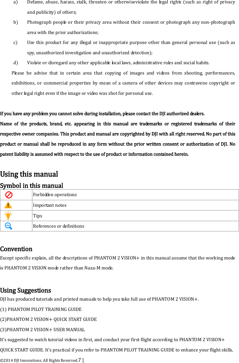  ©2014 DJI Innovations. All Rights Reserved.7 |   a) Defame, abuse, harass, stalk, threaten or otherwiseviolate the legal rights (such as right of privacy and publicity) of others;   b) Photograph people or their privacy area without their consent or photograph any non-photograph area with the prior authorizations; c) Use this product for any illegal or inappropriate purpose other than general personal use (such as spy, unauthorized investigation and unauthorized detection); d) Violate or disregard any other applicable local laws, administrative rules and social habits.   Please be advise that in certain area that copying of images and videos from shooting, performances, exhibitions, or commercial properties by mean of a camera of other devices may contravene copyright or other legal right even if the image or video was shot for personal use.    If you have any problem you cannot solve during installation, please contact the DJI authorized dealers.   Name of the products, brand, etc. appearing in this manual are trademarks or registered trademarks of their respective owner companies. This product and manual are copyrighted by DJI with all right reserved. No part of this product or manual shall be reproduced in any form without the prior written consent or authorization of DJI. No patent liability is assumed with respect to the use of product or information contained herein.    Using this manual Symbol in this manual  Forbidden operations    Important notes  Tips    References or definitions    Convention Except specific explain, all the descriptions of PHANTOM 2 VISION+ in this manual assume that the working mode is PHANTOM 2 VISION m o de  rather than Naza-M mode.  Using Suggestions DJI has produced tutorials and printed manuals to help you take full use of PHANTOM 2 VISION+.   (1) PHANTOM PILOT TRAINING GUIDE (2)PHANTOM 2 VISION+ QUICK START GUIDE (3)PHANTOM 2 VISION+ USER MANUAL It’s suggested to watch tutorial videos in first, and conduct your first flight according to PHANTOM 2 VISION+ QUICK START GUIDE. It’s practical if you refer to PHANTOM PILOT TRAINING GUIDE to enhance your flight skills, 