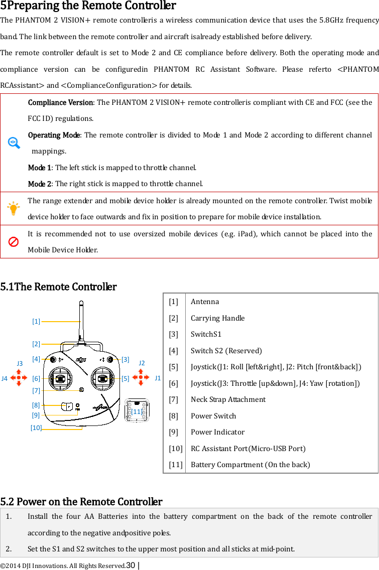  ©2014 DJI Innovations. All Rights Reserved.30 |    5Preparing the Remote Controller The PHANTOM 2 VISION+ remote controlleris a wireless communication device that uses the 5.8GHz frequency band. The link between the remote controller and aircraft isalready established before delivery. The remote controller default is set to Mode 2 and CE compliance before de l i ve r y.  Both the operating mode and compliance version can be configuredin  PHANTOM RC Assistant Software. Please referto &lt;PHANTOM RCAssistant&gt; and &lt;ComplianceConfiguration&gt; for details.  Compliance Version: The PHANTOM 2 VISION+ remote controlleris compliant with CE and FCC (see the FCC ID) regulations. Operating Mode: The remote controller is d iv i de d  to Mode 1 and Mode 2 according to different channel mappings. Mo de  1: The left stick is mapped to throttle channel. Mo de  2 : The right stick is mapped to throttle channel.  The range extender and mobile device holder is already mounted on the remote controller. Twist mobile device holder to face outwards and fix in position to prepare for mobile device installation.  It is recommended not to use oversized mobile devices  (e.g. iPad), which cannot be placed  into the Mobile Device Holder.  5.1The Remote Controller [1][2][4] [3][8][9] [11]J2J1J3J4 [6][7][5][10] [1] [2] [3] [4] [5] [6] [7] [8] [9] [10] [11] Antenna Carrying Handle SwitchS1 Switch S2 (Reserved) Joystick(J1: Roll [left&amp;right], J2: Pitch [front&amp;back]) Joystick(J3: Throttle [up&amp;down], J4: Yaw [rotation]) Neck Strap Attachment Power Switch Power Indicator RC Assistant Port(Micro-USB Port) Battery Compartment (On the back)  5.2 Power on the Remote Controller 1. Install the four AA Batteries into the battery compartment on the back of the remote controller according to the negative andpositive p o le s .  2. Set the S1 and S2 switches to the upper most position and all sticks at mid-point. 