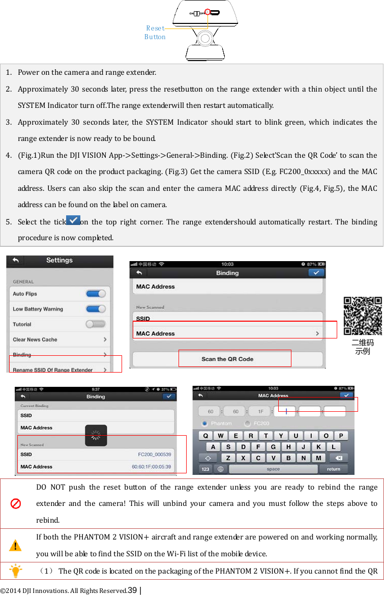  ©2014 DJI Innovations. All Rights Reserved.39 |   Reset B u tto n 1. Power on the camera and range extender.   2. Approximately 30 seconds later, press the resetbutton on the range extender with a thin object until the SYSTEM Indicator turn off.The range extenderwill then restart automatically. 3. Approximately 30 seconds later, the SYSTEM Indicator should  start to blink green, which indicates the range extender is now ready to be bound. 4. (Fig.1)Run the DJI VISION App-&gt;Settings-&gt;General-&gt;Binding. (Fig.2) Select’Scan the QR Code’ to scan the camera QR c o de  on the product packaging. (Fig.3) Get the camera SSID (E.g. FC200_0xxxxx) and the MAC address.  Users can also skip the scan and enter the camera MAC address directly (Fig.4, Fig.5), the MAC address can be found on the label on camera.     5. Select  the tickon the top right corner. The range  extendershould automatically restart.  The binding procedure is now c o m p le t e d. 二维码示例  DO NOT push the reset button of the range extender unless you are ready to rebind the range extender and the camera! This will unbind your camera and you must follow the steps above to rebind.  If both the PHANTOM 2 VISION+ aircraft and range extender are powered on and working normally, you will be able to find the SSID on the Wi-Fi list of the mobile device.  （1） The QR code is located on the packaging of the PHANTOM 2 VISION+. If you cannot find the QR 