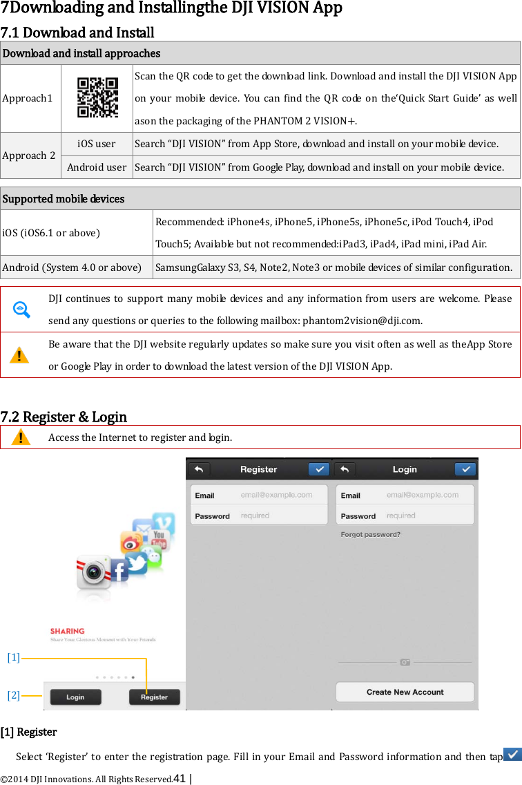  ©2014 DJI Innovations. All Rights Reserved.41 |    7Downloading and Installingthe DJI VISION App 7.1 Download and Install Download and install approaches Approach1  Scan the QR code to get the download link. Download and install the DJI VISION App on your mobile device. You can find the QR code on the‘Quick Start Guide’ as well ason the packaging of the PHANTOM 2 VISION+. Approach 2 iOS user Search “DJI VISION” from App Store, download and install on your mobile device. Android user Search “DJI VISION” from Google Play, download and install on your mobile device.  Supported mobile devices iOS (iOS6.1 or above) Recommended: iPhone4s, iPhone5, iPhone5s, iPhone5c, iPod Touch4, iPod Touch5; Available but not recommended:iPad3, iPad4, iPad mini, iPad Air. Android (System 4.0 or above) SamsungGalaxy S3, S4, Note2, Note3 or mobile devices of similar configuration.   DJI  continues to support many mobile devices and any information from users are welcome. Please send any questions or queries to the following mailbox: phantom2vision@dji.com.  Be aware that the DJI website regularly updates so make sure you visit often as well as theApp Store or Google Play i n  o r de r  to download the latest version of the DJI VISION App.  7.2 Register &amp; Login  Access the Internet to register and login.  [1] Register Select ‘Register’ to enter the registration page. Fill in your Email and Password information and then tap  [1]  [2] 
