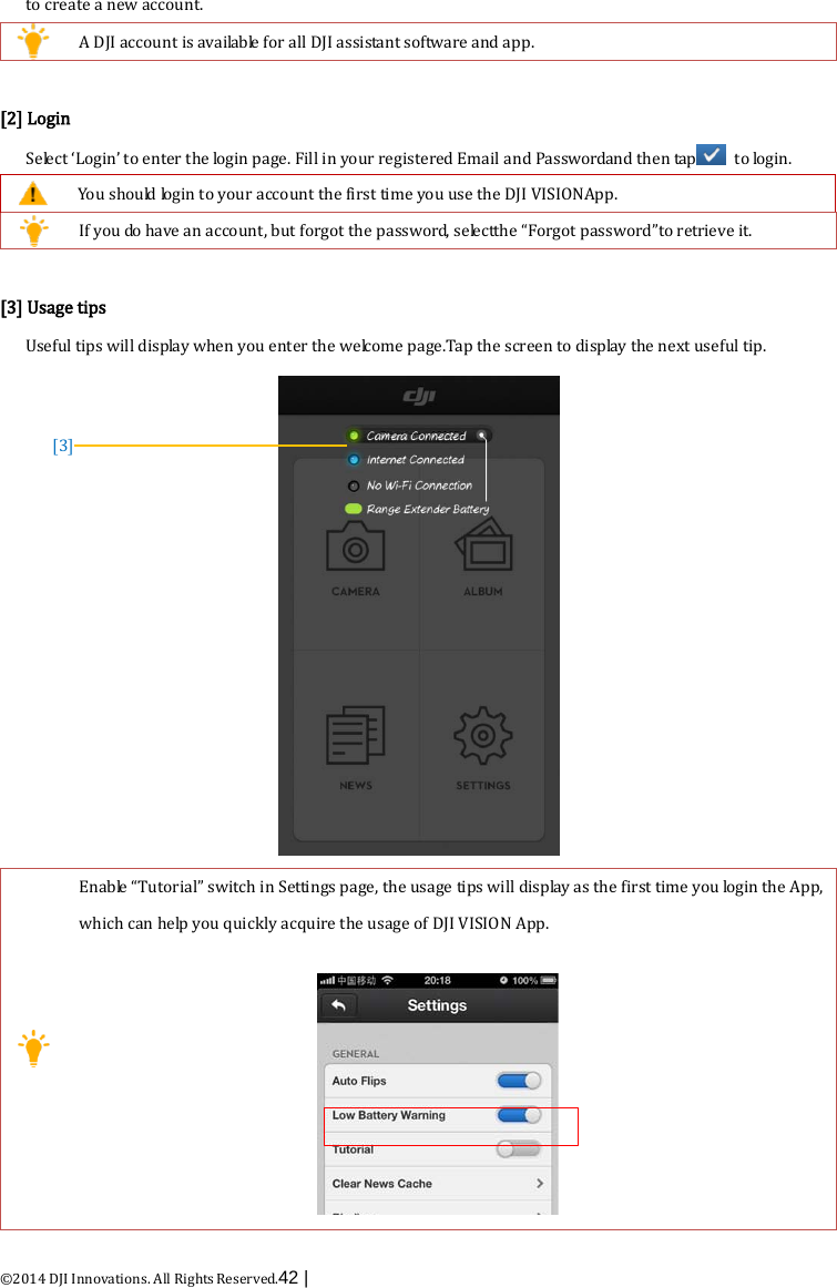  ©2014 DJI Innovations. All Rights Reserved.42 |   to create a new account.  A DJI account is available for all DJI assistant software and app.  [2] Login Select ‘Login’ to enter the login page. Fill in your registered Email and Passwordand then tap  to login.  You should login to your account the first time you use the DJI VISIONApp.  If you do have an account, but forgot the password, se le c t the “Forgot password”to retrieve it.  [3] Usage tips Useful tips will display when you enter the welcome page.Tap the screen to display the next useful tip.   Enable “Tutorial” switch in Settings page, the usage tips will display as the first time you login the App, which can help you quickly acquire the usage of DJI VISION App.   [3] 