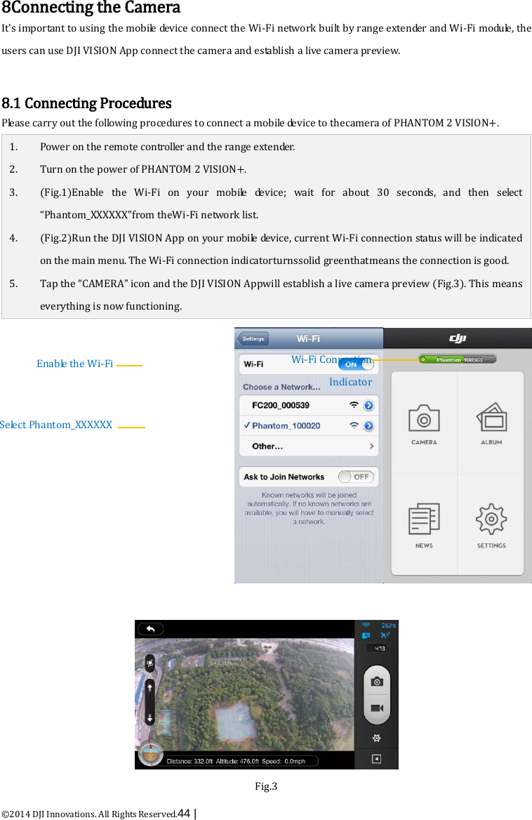  ©2014 DJI Innovations. All Rights Reserved.44 |   8Connecting the Camera It’s important to using the mobile device connect the Wi-Fi network built by range extender and Wi-Fi module, the users can use DJI VISION App connect the camera and establish a live camera preview.  8.1 Connecting Procedures Please carry out the following procedures to connect a mobile device to thecamera of PHANTOM 2 VISION+. 1. Power on the remote controller and the range extender. 2. Turn on the power of PHANTOM 2 VISION+. 3. (Fig.1)Enable the Wi-Fi on your mobile device; wait for about 30 seconds, and then  s e le ct  “Phantom_XXXXXX”from theWi-Fi network list. 4. (Fig.2)Run the DJI VISION App on your mobile device, current Wi-Fi connection status will be indicated on the main menu. The Wi-Fi connection indicatorturnssolid greenthatmeans the connection is good. 5. Tap the “CAMERA” icon and the DJI VISION Appwill establish a live camera preview (Fig.3). This means everything is now functioning.    Fig.3 Wi-Fi Connection Indicator Enable the Wi-Fi Select Phantom_XXXXXX 