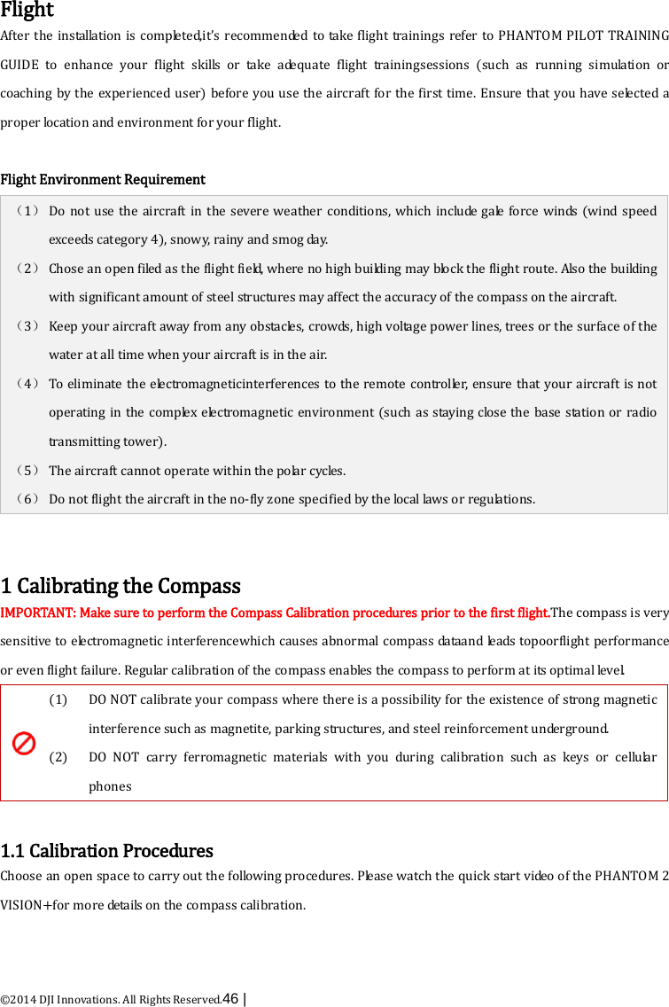  ©2014 DJI Innovations. All Rights Reserved.46 |    Flight After the installation is completed,it’s recommended to take flight trainings refer to PHANTOM PILOT TRAINING GUIDE to enhance your flight skills or take adequate flight trainingsessions (such as running simulation or coaching by the experienced user) before you use the aircraft for the first time. Ensure that you have selected a proper location and environment for your flight.  Flight Environment Requirement （1） Do not use the aircraft in the severe weather conditions, which include gale force winds (wind speed exceeds category 4), snowy, rainy and smog day. （2） Chose an open filed as the flight field, where no high building may block the flight route. Also the building with significant amount of steel structures may affect the accuracy of the compass on the aircraft.   （3） Keep your aircraft away from any obstacles, crowds, high voltage power lines, trees or the surface of the water at all time when your aircraft is in the air. （4） To eliminate the electromagneticinterferences to the remote controller, ensure that your aircraft is not operating in the complex electromagnetic environment (such as staying close the base station or radio transmitting tower). （5） The aircraft cannot operate within the polar cycles. （6） Do not flight the aircraft in the no-fly zone specified by the local laws or regulations.     1 Calibrating the Compass IMPORTANT: Make sure to perform the Compass Calibration procedures prior to the first flight.The compass is very sensitive to electromagnetic interferencewhich causes abnormal compass dataand leads topoorflight performance or even flight failure. Regular calibration of the compass enables the compass to perform at its optimal le ve l.   (1)  (2) DO NOT calibrate your compass where there is a possibility for the existence of strong magnetic interference such as magnetite, parking structures, and steel reinforcement underground. DO NOT carry ferromagnetic materials with you during calibration  such as keys or cellu lar phones  1.1 Calibration Procedures Choose an open space to carry out the following procedures. Please watch the quick start video of the PHANTOM 2 VISION+for more details on the compass calibration. 