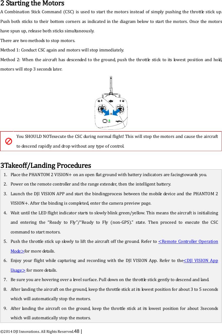  ©2014 DJI Innovations. All Rights Reserved.48 |    2 Starting the Motors A Combination Stick  Command (CSC) is used to start the motors instead of simply  pushing the throttle stick up. Push both sticks to their bottom corners as indicated in the diagram below to start the motors. Once the motors have spun up, release both sticks simultaneously.   There are two methods to stop motors. Method 1: Conduct CSC again and motors will stop immediately. Method 2: When the aircraft has descended to the ground, push the throttle stick to its lowest position and hold, motors will stop 3 seconds later.   You SHOULD NOTexecute the CSC during normal flight! This will stop the motors and cause the aircraft to descend rapidly and drop without any type of control.  3Takeoff/Landing Procedures 1. Place the PHANTOM 2 VISION+ on an  o p e n flat ground with battery indicators are facingtowards you. 2. Power on the remote controller and the range extender, then the intelligent battery. 3. Launch the DJI VISION APP and start the bindingprocess between the mobile device and the PHANTOM 2 VISION+. After the binding is completed, enter the camera preview page. 4. Wait until the LED flight indicator starts to slowly blink green/yellow. This means the aircraft is initializing and entering the “Ready to Fly”/“Ready to Fly (non-GPS).”  s ta te.  Then  proceed  to  execute  the CSC command to start motors. 5. Push the throttle stick up slow ly  to  lift the aircraft off the ground. Refer to &lt;Remote Controller Operation M o de &gt; for more details. 6. Enjoy your flight while capturing and recording with  the  DJI VISION App.  Refer to the&lt;DJI VISION App Usage&gt; for more details. 7. Be sure you are hovering over a level surface. Pull down on the throttle stick gently t o  de scend and land. 8. After landing the aircraft on the ground, keep the throttle stick at its lowest position for about 3 to 5 seconds which will automatically stop the motors. 9. After landing the aircraft on the ground, keep the throttle stick at its lowest position for about 3seconds which will automatically stop the motors. 