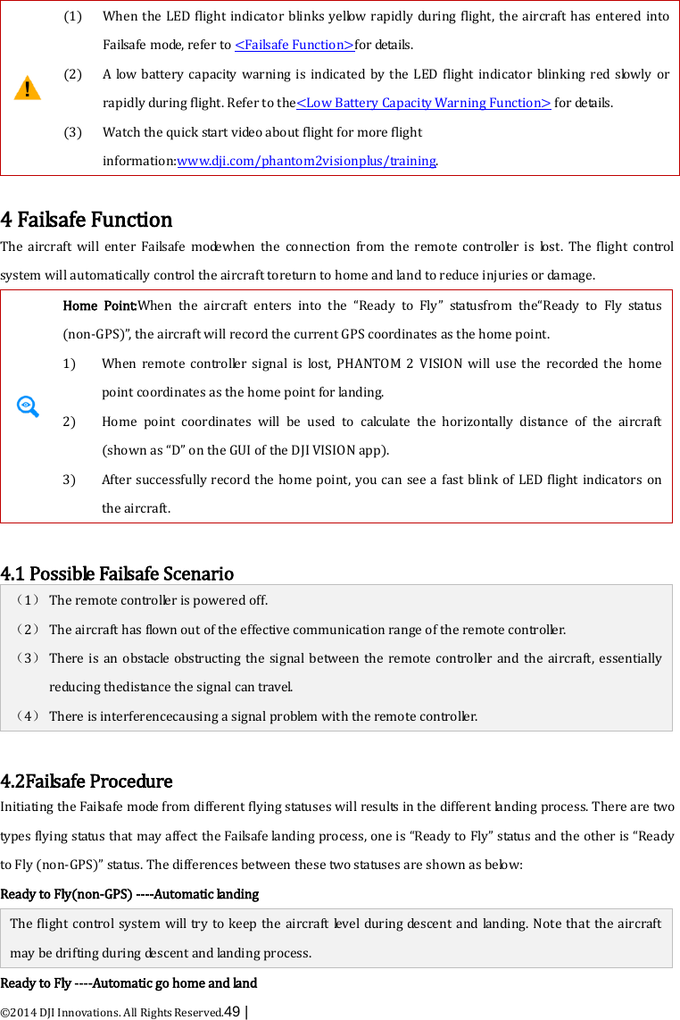  ©2014 DJI Innovations. All Rights Reserved.49 |     (1)  (2)  (3) When the LED flight indicator blinks yellow rapidly during flight, the aircraft has entered into Failsafe m o de , refer to &lt;Failsafe Function&gt;for details. A  low battery capacity warning is indicated by the LED flight indicator blinking red slowly or rapidly during flight. Refer to the&lt;Low Battery Capacity Warning Function&gt; for details. Watch the quick start video about flight for more flight information:www.dji.com/phantom2visionplus/training.  4 Failsafe Function The aircraft will enter Failsafe  m o de when  the  connection from the remote controller is lost. The  flight control system will automatically control the aircraft toreturn to home and land to reduce injuries or damage.  Home Point:When the aircraft enters into  the  “Ready to Fly” statusfrom the“Ready to Fly status (non-GPS)”, the aircraft will record the current GPS coordinates as the home point.   1) When remote controller signal is lost, PHANTOM 2 VISION  will use the recorded  the home point coordinates as the home point for landing. 2) Home point coordinates will be used to calculate the horizontally distance of the aircraft (shown as “D” on the GUI of the DJI VISION app). 3) After successfully record the home point, you can see a fast blink of LED flight indicators on the aircraft.    4.1 Possible Failsafe Scenario （1） The remote controller is powered off. （2） The aircraft has flown out of the effective communication range of the remote controller. （3） There is an obstacle  obstructing the signal between the remote controller and the aircraft, essentially       reducing thedistance the signal can travel. （4） There is interferencecausing a signal problem with the remote controller.  4.2Failsafe Procedure Initiating the Failsafe mode from different flying statuses will results in the different landing process. There are two types flying status that may affect the Failsafe landing process, one is “Ready to Fly” status and the other is “Ready to Fly (non-GPS)” status. The differences between these two statuses are shown as below: Ready to Fly(non-GPS) ----Automatic landing The flight control system will try to keep the aircraft level during descent and landing. Note that the aircraft may be drifting during descent and landing process. Ready to Fly ----Automatic go home and land 