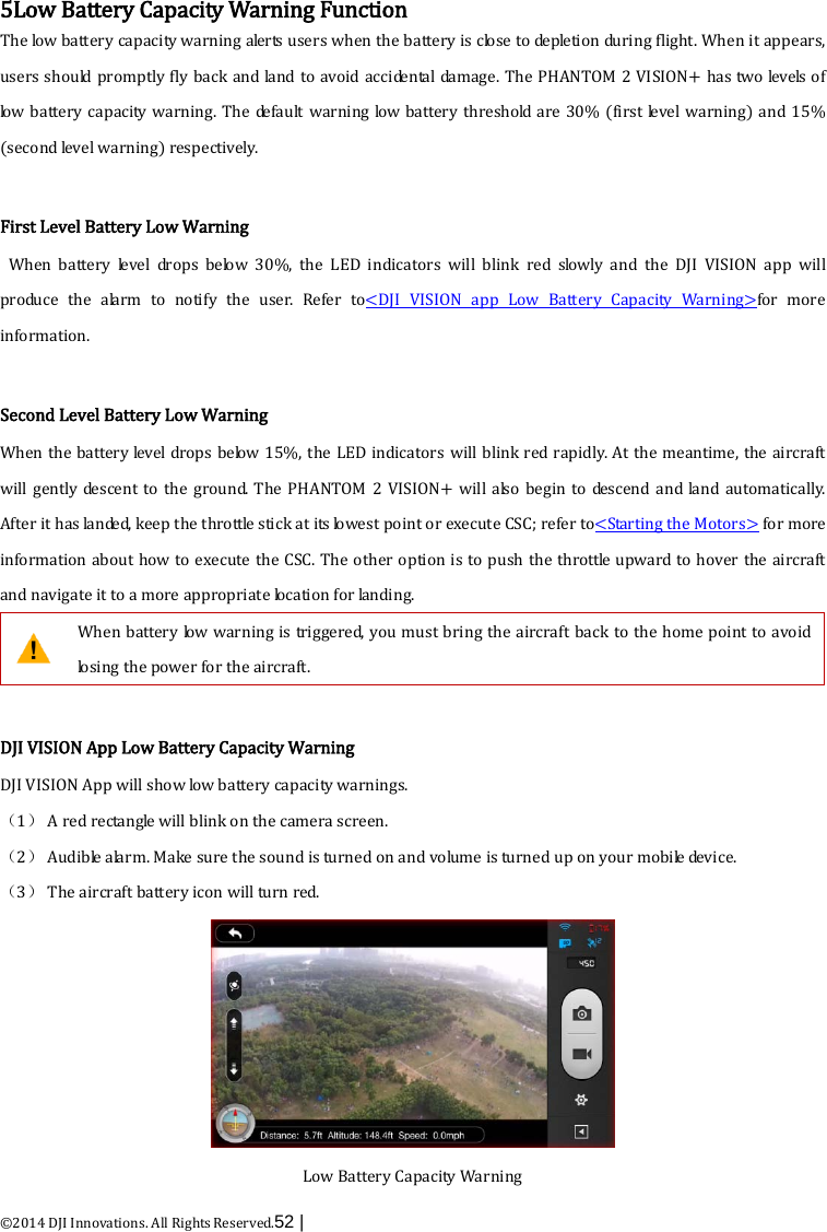  ©2014 DJI Innovations. All Rights Reserved.52 |    5Low Battery Capacity Warning Function The low battery capacity warning alerts users when the battery is close to depletion during flight. When it appears, users should promptly fly back and land to avoid accidental damage. The PHANTOM 2 VISION+ has two levels of low battery capacity warning. The default warning low battery threshold are 30% (first level warning) and 15% (second level warning) respectively.    First Level Battery Low Warning   When battery level drops below 30%, the LED indicators will blink red slowly and the DJI VISION app will produce the alarm to notify the user. Refer to&lt;DJI VISION app Low Battery Capacity Warning&gt;for more information.  Second Level Battery Low Warning When the battery level drops below 15%, the LED indicators will blink red rapidly. At the meantime, the aircraft will gently descent to the ground. The PHANTOM 2 VISION+ will also begin to descend and land automatically. After it has landed, keep the throttle stick at its lowest point or execute CSC; refer to&lt;Starting the Motors&gt; for more information about how to execute the CSC. The other option is to push the throttle upward to hover the aircraft and navigate it to a more appropriate location for landing.  When battery low warning is triggered, you must bring the aircraft back to the home point to avoid losing the power for the aircraft.    DJI VISION App Low Battery Capacity Warning DJI VISION App will show low battery capacity warnings. （1） A red rectangle will blink on the camera screen. （2） Aud i b le  alarm. Make sure the sound is turned on and volume is turned up on your mobile device. （3） The aircraft battery icon will turn red.  Low Battery Capacity Warning 