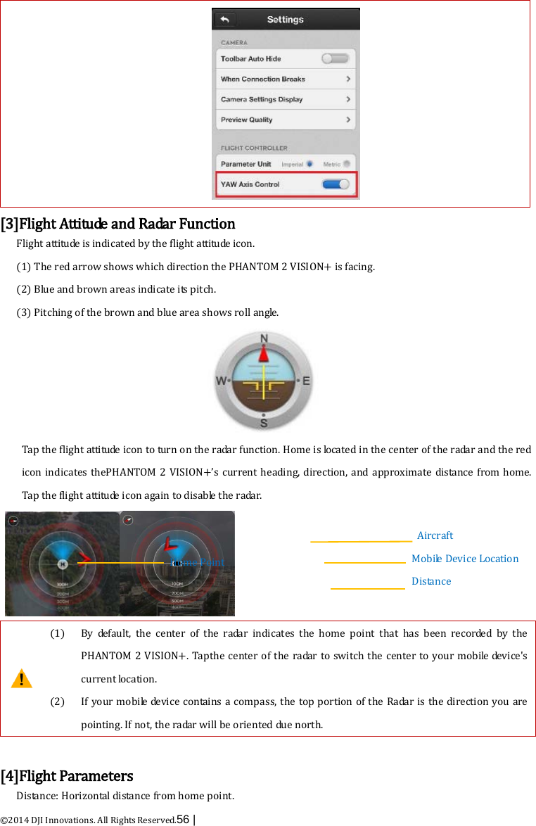  ©2014 DJI Innovations. All Rights Reserved.56 |    [3]Flight Att i tu de  and Radar Function Flight attitude is indicated by the flight attitude icon.   (1) The red arrow shows which direction the PHANTOM 2 VISION+ is facing. (2) Blue and brown areas indicate its pitch. (3) Pitching of the brown and blue area shows roll angle.  Tap the flight attitude icon to turn on the radar function. Home is located in the center of the radar and the red icon indicates thePHANTOM 2 VISION+’s current heading, direction, and approximate distance from home. Tap the flight attitude icon again to disable the radar.   (1)   (2)  By default, the center of the radar indicates the home point that has been recorded by the PHANTOM 2 VISION+. Tap the center of the radar to switch the center to your mobile device&apos;s current location. If your mobile device contains a compass, the top portion of the Radar is the direction you are pointing. If not, the radar will be oriented due north.  [4]Flight Parameters Distance: Horizontal distance from home point. Aircraft Mobile Device Location Distance        Home Point       