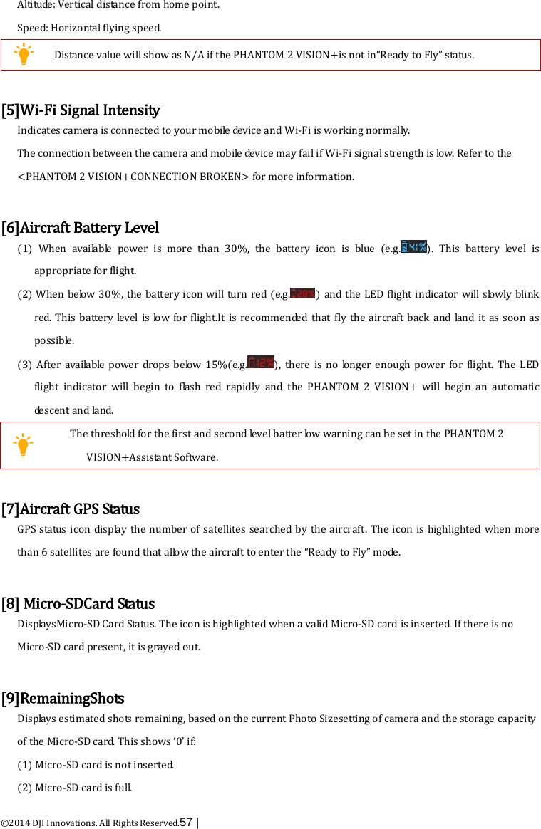  ©2014 DJI Innovations. All Rights Reserved.57 |   Altitude: Vertical distance from home point. Speed: Horizontal flying speed.  Distance value will show as N/A if the PHANTOM 2 VISION+is not in“Ready to Fly” status.  [5]Wi-Fi Signal Intensity Indicates camera is connected to your mobile device and Wi-Fi is working normally. The connection between the camera and mobile device may fail if Wi-Fi signal strength is low. Refer to the &lt;PHANTOM 2 VISION+CONNECTION BROKEN&gt; for more information.  [6]Aircraft Battery Level (1)  When available power is more than 30%, the  battery  icon is blue (e.g. ).  This  battery  leve l   is appropriate for flight. (2) When below 30%, the battery icon will turn red (e.g. ) and the LED flight indicator will slowly blink red. This  battery level is low  for  flight.It is recommended that fly the aircraft back  and land it as soon as possible.   (3)  After available power drops below 15%(e.g. ), there is no longer enough power for flight. The LED flight indicator will begin to flash red rapidly and the PHANTOM 2 VISION+  will begin an automatic descent and land.  The threshold for the first and second level batter low warning can be set in the PHANTOM 2 VISION+Assistant Software.  [7]Aircraft GPS Status GPS status icon display the  number of satellites searched by the aircraft. The icon is highlighted  when more than 6 satellites are found that allow the aircraft to enter the “Ready to Fly” m o de .  [8] Micro-SDCard Status DisplaysMicro-SD Card Status. The icon is highlighted when a valid Micro-SD card is inserted. If there is no Micro-SD card present, it is grayed out.  [9]RemainingShots  Displays estimated shots remaining, based on the current Photo Sizesetting of camera and the storage capacity of the Micro-SD card. This shows ‘0’ if: (1) Micro-SD card is not inserted. (2) Micro-SD card is full. 