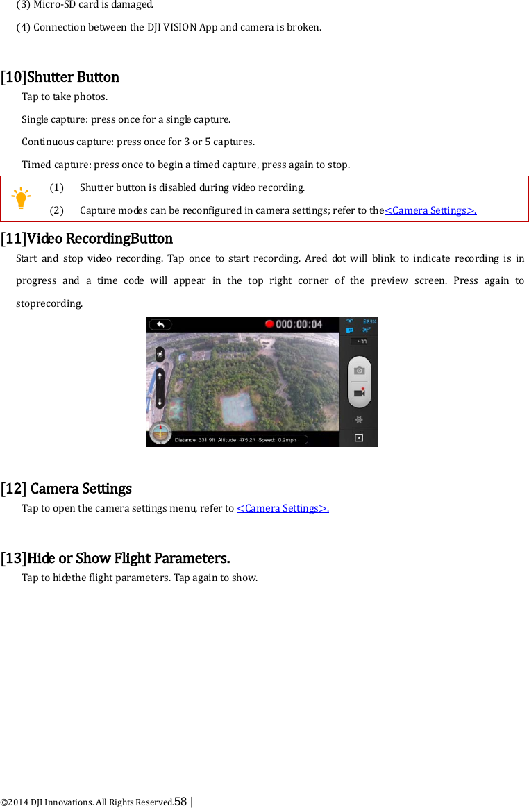  ©2014 DJI Innovations. All Rights Reserved.58 |   (3) Micro-SD card is damaged. (4) Connection between the DJI VISION App and camera is broken.  [10]Shutter Button Tap to take photos. Single capture: press once for a single capture. Continuous capture: press once for 3 or 5 captures. Timed capture: press once to begin a timed capture, press again to stop.  (1) (2) Shutter button is disabled during video recording. Capture modes can be reconfigured in camera settings; refer to the&lt;Camera Settings&gt;. [11]V i de o  RecordingButton Start and stop video recording. Tap once to start recording. Ared  do t  will blink to indicate recording is  in progress and a time  c o de  will appear in the top right corner of the preview screen. Press again to stoprecording.   [12] Camera Settings Tap to open the camera settings menu, refer to &lt;Camera Settings&gt;.  [13]Hide or Show Flight Parameters. Tap to  h i de the flight parameters. Tap again to show.  