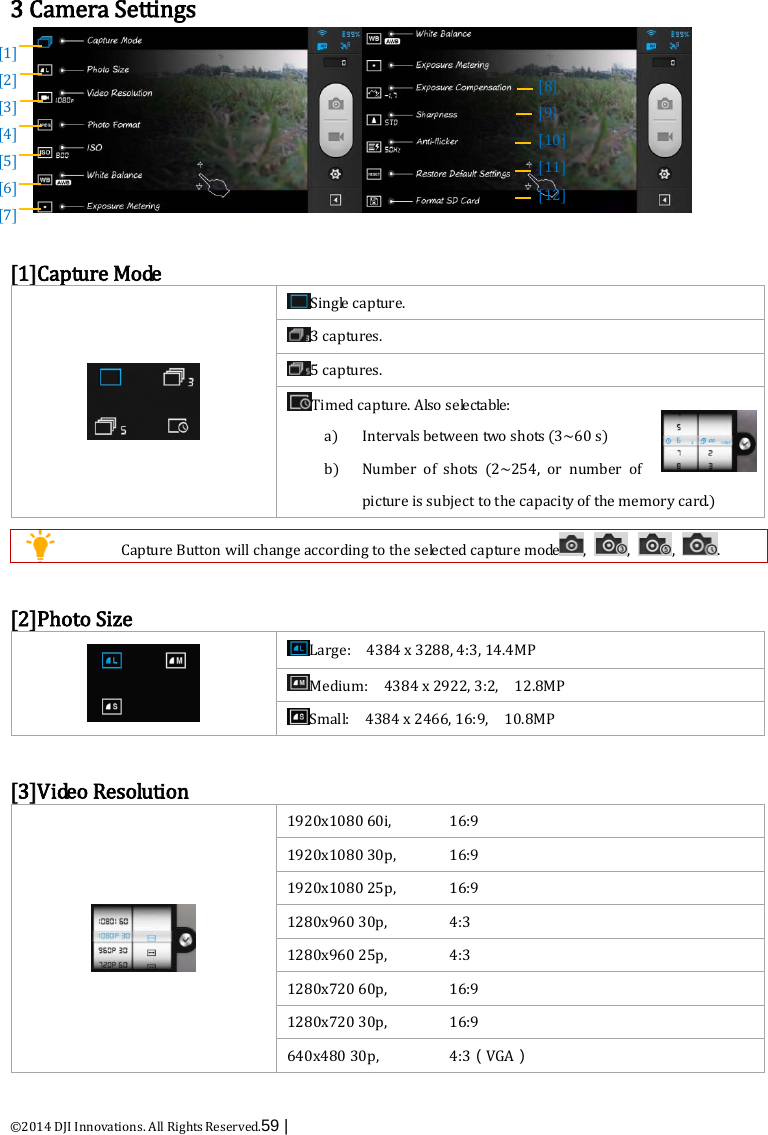  ©2014 DJI Innovations. All Rights Reserved.59 |    3 Camera Settings   [1]Capture Mode  Single capture. 3 captures. 5 captures. Timed capture. Als o  s e le c ta b le : a) Intervals between two shots (3~60 s) b) Number of shots  (2~254,  or number of picture is subject to the capacity of the memory card.)    Capture Button will change according to the selected capture mode ,  ,  ,  .  [2]Photo Size  Large:    4384 x 3288, 4:3, 14.4MP Medium:    4384 x 2922, 3:2,  12.8MP Small:    4384 x 2466, 16:9,  10.8MP    [3]Video Resolution  1920x1080 60i, 16:9 1920x1080 30p, 16:9 1920x1080 25p, 16:9 1280x960 30p, 4:3 1280x960 25p, 4:3 1280x720 60p, 16:9 1280x720 30p, 16:9 640x480 30p, 4:3（VGA）  [1]   [2] [3] [4] [5] [6] [7]    [8]   [9] [10] [11]   [12] 