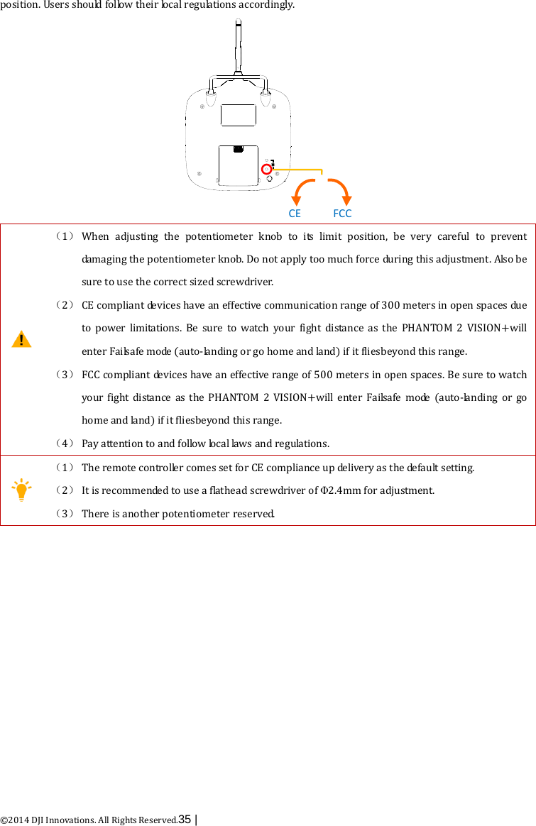  ©2014 DJI Innovations. All Rights Reserved.35 |   position. Users should follow their loc a l  regulations accordingly. FCCCE  （1） When adjusting the potentiometer knob to  its limit  position,  be very careful to prevent damaging the potentiometer knob. Do not apply too much force during this adjustment. Also be sure to use the correct sized screwdriver. （2） CE compliant devices have an effective communication range of 300 meters in open spaces due to power limitations.  Be sure to watch your fight distance as the PHANTOM 2 VISION+will enter Failsafe mode (auto-landing or go home and land) if it fliesbeyond this range.   （3） FCC compliant devices have an effective range of 500 meters in open spaces. Be sure to watch your  fight distance as the PHANTOM 2 VISION+will enter Failsafe mode (auto-landing or go home and land) if it fliesbeyond this range. （4） Pay attention to and follow local laws and regulations.  （1） The remote controller comes set for CE compliance up delivery as the default setting. （2） It is recommended to use a flathead screwdriver of Φ2.4mm for adjustment. （3） There is another potentiometer reserved.   