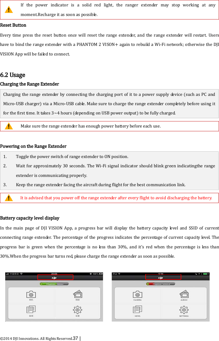  ©2014 DJI Innovations. All Rights Reserved.37 |    If the power indicator is a solid red light, the  ranger extender may stop working at any moment.Recharge it as soon as possible. Reset Button Every time press the reset button once will reset the range extender, and the range extender will restart. Users have to bind the range extender with a PHANTOM 2 VISON+ again to rebuild a Wi-Fi network; otherwise the DJI VISION App will be failed to connect.    6.2 Usage Charging the Range Extender Charging the range extender by connecting the charging port of it to a power supply device (such as PC and Micro-USB charger) via a Micro-USB cable. Make sure to charge the range extender completely before using it for the first time. It takes 3~4 hours (depending on USB power output) to be fully charged.   Make sure the range extender has enough power battery before each use.  Powering on the Range Extender 1. Toggle the power switch of range extender to ON position. 2. Wait for approximately 30 seconds. The Wi-Fi signal indicator should blink green indicatingthe range extender is communicating properly. 3. Keep the range extender facing the aircraft during flight for the best communication link.   It is advised that you power off the range extender after every flight to avoid discharging the battery.  Battery capacity level display In  the main page of DJI VISION App, a progress bar will display the battery capacity level and SSID of current connecting range extender. The percentage of the progress indicates the percentage of current capacity level. The progress bar is green when the percentage is no less than 30%, and it’s red when the percentage is less than 30%.When the progress bar turns red, please charge the range extender as soon as possible.  