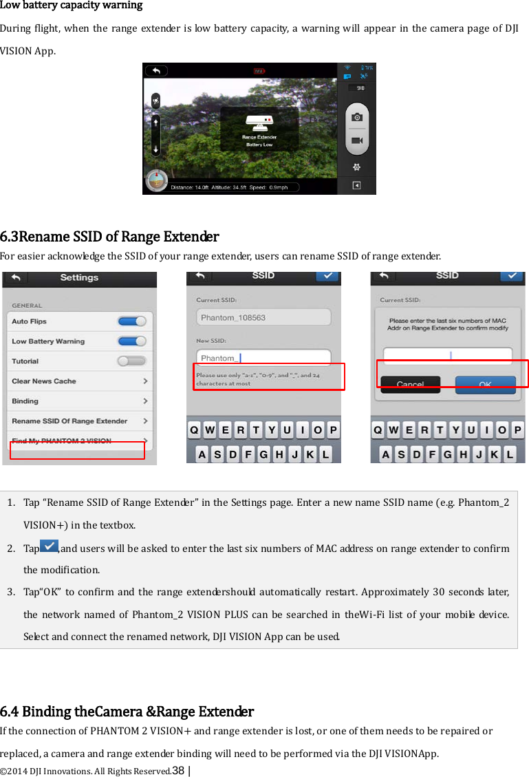  ©2014 DJI Innovations. All Rights Reserved.38 |    Low battery capacity warning During flight, when the range extender is low battery capacity, a warning will appear in the camera page of DJI VISION App.   6.3Rename SSID of Range Extender For easier acknowledge the SSID of your range extender, users can rename SSID of range extender.  1. Tap “Rename SSID of Range Extender” in the Settings page. Enter a new name SSID name (e.g. Phantom_2 VISION+) in the textbox.   2. Tap,and users will be asked to enter the last six numbers of MAC address on range extender to confirm the modification. 3. Tap“OK”  to confirm and the range  extendershould automatically restart.  Approximately 30 seconds later, the network named of Phantom_2 VISION PLUS can be searched in theWi-Fi list of your mobile device. Select and connect the renamed network, DJI VISION App can be used.   6.4 Binding theCamera &amp;Range Extender If the connection of PHANTOM 2 VISION+ and range extender is lost, or one of them needs to be repaired or replaced, a camera and range extender binding will need to be performed via the DJI VISIONApp. 