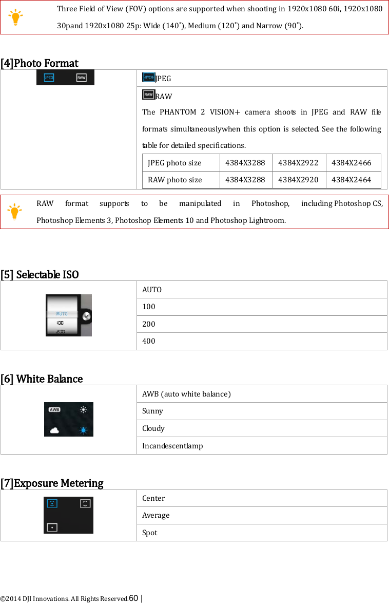  ©2014 DJI Innovations. All Rights Reserved.60 |     Three Field of View (FOV) options are supported when shooting in 1920x1080 60i, 1920x1080 30pand 1920x1080 25p: Wide (140°), Medium (120°) and Narrow (90°).  [4]Photo Format  JPEG RAW The PHANTOM 2 VISION+  camera shoots in JPEG and RAW file formats simultaneouslywhen this option is selected. See the following table for detailed specifications. JPEG photo size   4384X3288 4384X2922 4384X2466 RAW photo size 4384X3288 4384X2920 4384X2464    RAW format supports to be manipulated in Photoshop, including Photoshop CS, Photoshop Elements 3, Photoshop Elements 10 and Photoshop Lightroom.   [5] Selectable ISO  AUTO 100 200 400  [6] White Balance  AWB (auto white balance) Sunny C lo u d y  Incandescentlamp  [7]Exposure Metering  Center Average Spot  