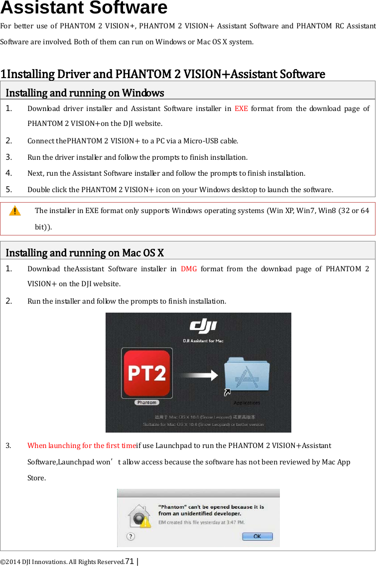  ©2014 DJI Innovations. All Rights Reserved.71 |    Assistant Software For  better use of PHANTOM 2 VISION+, PHANTOM 2 VISION+ Assistant Software and PHANTOM RC Assistant Software are involved. Both of them can run on Windows or Mac OS X system.  1Installing Driver and PHANTOM 2 VISION+Assistant Software Installing and running on Windows 1. Download driver installer and Assistant  Software installer in EXE format from the download page of PHANTOM 2 VISION+on the DJI website. 2. Connect thePHANTOM 2 VISION+ to a PC via a Micro-USB cable.   3. Run the driver installer and follow the prompts to finish installation. 4. Next, run the Assistant Software installer and follow the prompts to finish installation. 5. Double click the PHANTOM 2 VISION+ icon on your Windows desktop to launch  the software.   The installer in EXE format only supports Windows operating systems (Win XP, Win7, Win8 (32 or 64 bit)).  Installing and running on Mac OS X 1. Download  theAssistant  Software installer in DMG format from the download page of PHANTOM 2 VISION+ on the DJI website. 2. Run the installer and follow the prompts to finish installation.  3. When launching for the first timeif use Launchpad to run the PHANTOM 2 VISION+Assistant Software,Launchpad won’t allow access because the software has not been reviewed by Mac App Store.    