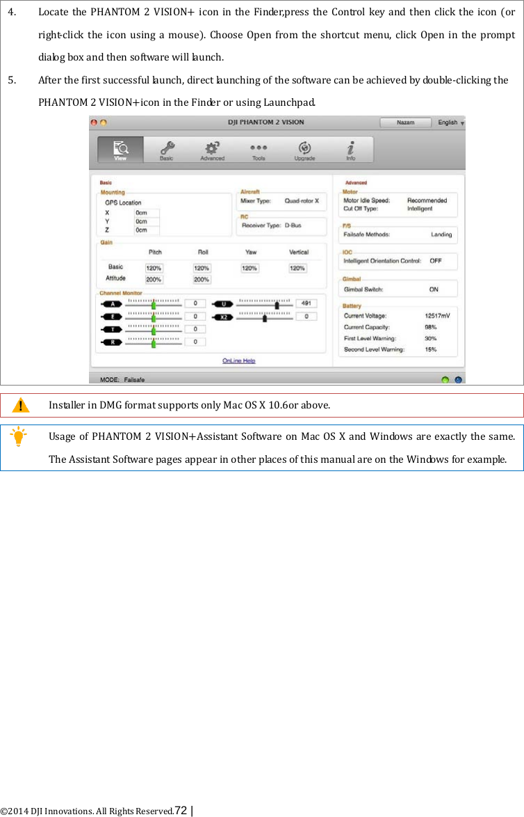  ©2014 DJI Innovations. All Rights Reserved.72 |   4. Locate the PHANTOM 2 VISION+ icon in the Finder,press the Control key and then click the icon (or right-click the icon using a mouse). Choose Open from the shortcut menu, click Open in the prompt dialog box and then software will launch. 5. After the first successful launch, direct launching of the software can be achieved by double-clicking the PHANTOM 2 VISION+icon in the Finder or using Launchpad.    Installer in DMG format supports only Mac OS X 10.6or above.   Usage of PHANTOM 2 VISION+Assistant  Software on Mac OS X and Windows are exactly the same. The Assistant Software pages appear in other places of this manual are on the Windows for example.  