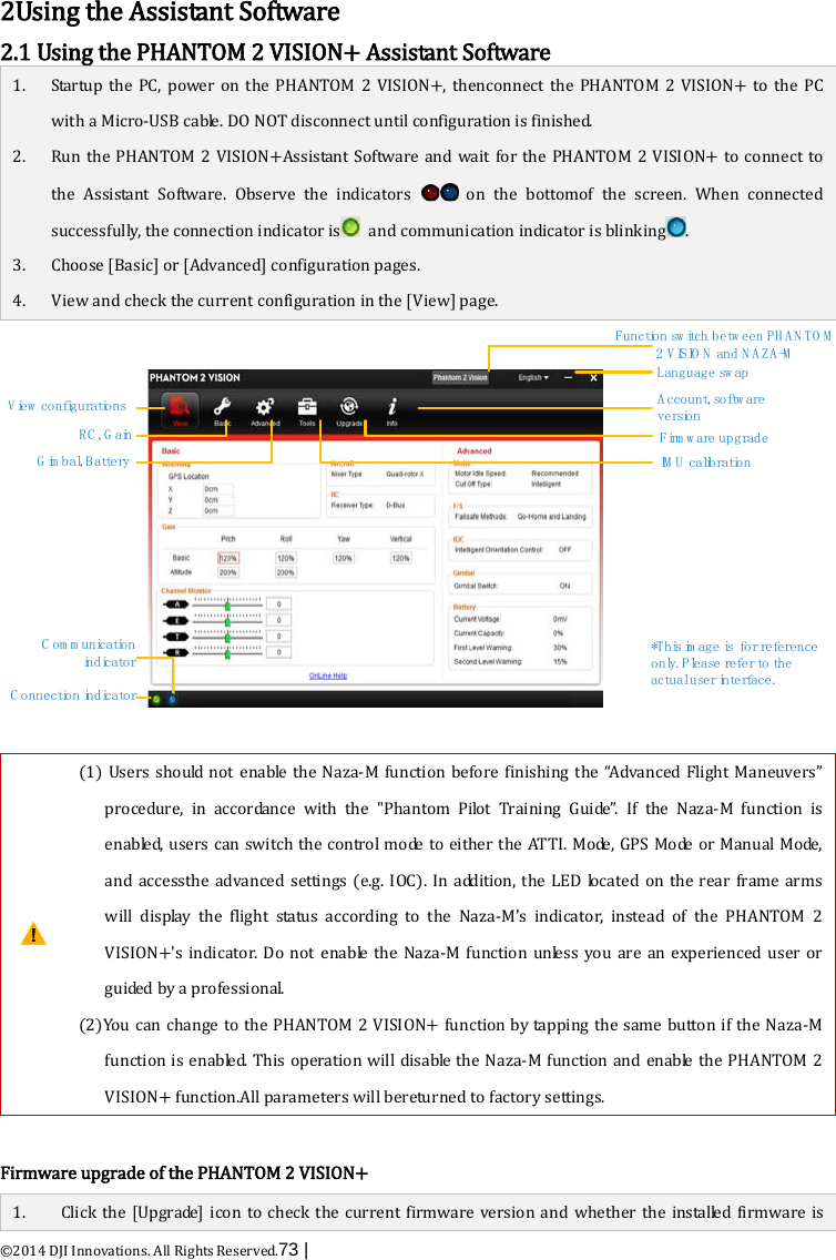  ©2014 DJI Innovations. All Rights Reserved.73 |    2Using the Assistant Software 2.1 Using the PHANTOM 2 VISION+ Assistant Software 1.  2.   3. 4. Startup the PC, power on the PHANTOM 2 VISION+, thenconnect the PHANTOM 2 VISION+ to the PC with a Micro-USB cable. DO NOT disconnect until configuration is finished. Run the PHANTOM 2 VISION+Assistant Software and wait for the PHANTOM 2 VISION+ to  connect to the  Assistant Software.  Observe the indicators   on the bottomof the screen. When connected successfully, the connection indicator is  and communication indicator is blinking . Choose [Basic] or [Advanced] configuration pages. View and check the current configuration in the [View] page. Language sw apV ie w  c o n fig u r a t io n sC onnection indicatorC o m m u n ic a t io n  in d ic a t o rRC , G a inG im b a l, B a tte ry IM U  c a lib r a t io nF irm w a re  u p g ra d eA ccount, so ftw a re  v e r s io n*This im age is  for reference o n ly . Please refer to the actual user interface.Function sw itch betw een PH A N TO M  2 V IS IO N  a n d  N A Z A -M   (1) Users should not enable the Naza-M function before finishing the “Advanced Flight Maneuvers” procedure, in accordance with the &quot;Phantom Pilot Training Guide”. If the Naza-M function is enabled, users can switch the control mode to either the ATTI. Mode, GPS Mode or Manual Mode, and accessthe advanced settings (e.g. IOC). In addition, the LED located on the rear frame arms will display the flight status according to the Naza-M&apos;s indicator,  instead of the PHANTOM 2 VISION+&apos;s indicator. Do not enable the Naza-M function unless you are an  experienced user or guided by a professional. (2)You can change to the PHANTOM 2 VISION+ function by tapping the same button if the Naza-M function is enabled. This operation will disable the Naza-M function and enable the PHANTOM 2 VISION+ function.All parameters will bereturned to factory settings.  Firmware upgrade of the PHANTOM 2 VISION+ 1. Click the [Upgrade]  icon to check the current firmware version and  whether  the installed firmware is 
